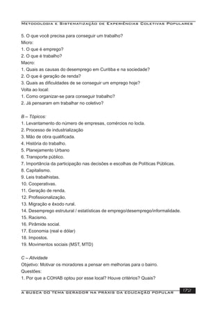 Metodologia e Sistematização de Experiências Coletivas Populares
A BUSCA DO TEMA GERADOR NA PRÁXIS DA EDUCAÇÃO POPULAR 172
5. O que você precisa para conseguir um trabalho?
Micro:
1. O que é emprego?
2. O que é trabalho?
Macro:
1. Quais as causas do desemprego em Curitiba e na sociedade?
2. O que é geração de renda?
3. Quais as diﬁculdades de se conseguir um emprego hoje?
Volta ao local:
1. Como organizar-se para conseguir trabalho?
2. Já pensaram em trabalhar no coletivo?
B – Tópicos:
1. Levantamento do número de empresas, comércios no locla.
2. Processo de industrialização
3. Mão de obra qualiﬁcada.
4. História do trabalho.
5. Planejamento Urbano
6. Transporte público.
7. Importância da participação nas decisões e escolhas de Políticas Públicas.
8. Capitalismo.
9. Leis trabalhistas.
10. Cooperativas.
11. Geração de renda.
12. Proﬁssionalização.
13. Migração e êxodo rural.
14. Desemprego estrutural / estatísticas de emprego/desemprego/informalidade.
15. Racismo.
16. Pirâmide social.
17. Economia (real e dólar)
18. Impostos.
19. Movimentos sociais (MST, MTD)
C – Atividade
Objetivo: Motivar os moradores a pensar em melhorias para o bairro.
Questões:
1. Por que a COHAB optou por esse local? Houve critérios? Quais?
 