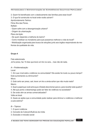 Metodologia e Sistematização de Experiências Coletivas Populares
A BUSCA DO TEMA GERADOR NA PRÁXIS DA EDUCAÇÃO POPULAR 173
2. Quem foi beneﬁciado com o deslocamento das famílias para esse local?
3. O que foi construído no local onde vocês saíram?
Aprofundamento Teórico:
Filme Ilha das Flores.
Reﬂetir:
- Quem sofre com a desorganização urbana?
- Origem da urbanização
Plano de Ação:
- De quem depende a melhoria do bairro?
- Como mobilizar os moradores para que possamos melhorar a vida do local?
- Mobilização organizada para busca de soluções junto aos órgãos responsáveis de me-
lhorias da qualidade de vida.
Grupo 4
Fala selecionada
Já fui preso, faz 15 dias que levei um tiro na cara... mas não dá nada.
A – Problematização:
Local:
1. Em que nível está a violência na comunidade? Ela existe há muito ou pouco tempo?
Está aumentando ou diminuindo?
Micro:
2. Está certo ser preso, sair, levar um tiro e ainda achar que não muda nada?
Macro:
3. Qual o papel que você acha que o Estado deve tomar para si, para reverter este quadro?
4. Até que ponto o desemprego pode ser fator de violência na sociedade?
5. De onde vêm as armas comercializadas?
Volta ao local:
6. Quais as ações que a comunidade pode realizar para diminuir a violência e melhorar
a auto-estima?
B – Tópicos:
1. O que é violência
2. Conceito de Cultura/inﬂuência da mídia
3. Exclusão e inclusão social
 