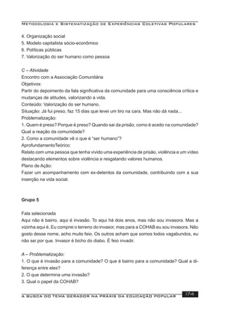 Metodologia e Sistematização de Experiências Coletivas Populares
A BUSCA DO TEMA GERADOR NA PRÁXIS DA EDUCAÇÃO POPULAR 174
4. Organização social
5. Modelo capitalista sócio-econômico
6. Políticas públicas
7. Valorização do ser humano como pessoa
C – Atividade
Encontro com a Associação Comunitária
Objetivos:
Partir do depoimento da fala signiﬁcativa da comunidade para uma consciência crítica e
mudanças de atitudes, valorizando a vida.
Conteúdo: Valorização do ser humano.
Situação: Já fui preso, faz 15 dias que levei um tiro na cara. Mas não dá nada...
Problematização:
1. Quem é preso? Porque é preso? Quando sai da prisão, como é aceito na comunidade?
Qual a reação da comunidade?
2. Como a comunidade vê o que é “ser humano”?
AprofundamentoTeórico:
Relato com uma pessoa que tenha vivido uma experiência de prisão, violência e um vídeo
destacando elementos sobre violência e resgatando valores humanos.
Plano de Ação:
Fazer um acompanhamento com ex-detentos da comunidade, contribuindo com a sua
inserção na vida social.
Grupo 5
Fala selecionada
Aqui não é bairro, aqui é invasão. To aqui há dois anos, mas não sou invasora. Mas a
vizinha aqui é. Eu comprei o terreno do invasor, mas para a COHAB eu sou invasora. Não
gosto desse nome, acho muito feio. Os outros acham que somos todos vagabundos, eu
não sei por que. Invasor é bicho do diabo. É feio invadir.
A – Problematização:
1. O que é invasão para a comunidade? O que é bairro para a comunidade? Qual a di-
ferença entre eles?
2. O que determina uma invasão?
3. Qual o papel da COHAB?
 