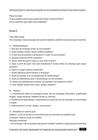 Metodologia e Sistematização de Experiências Coletivas Populares
A BUSCA DO TEMA GERADOR NA PRÁXIS DA EDUCAÇÃO POPULAR 176
Plano de Ação:
O que podemos fazer para aprofundar esses conhecimentos?
Como podemos agir sobre essa realidade?
Grupo 6
Fala selecionada
Tem emprego, mas as pessoas não querem trabalhar, preferem roubar porque é mais fácil.
A – Problematização:
1. Que tipo de emprego existe na comunidade?
2. Quem prefere roubar? Quem prefere trabalhar?
3. O que leva as pessoas a praticarem o roubo na comunidade?
4. Quantas pessoas forma roubadas?
4. Qual o perﬁl de quem rouba e o que mais roubam?
5. Qual o perﬁl de quem não está trabalhando? Existe oferta de emprego para essas
pessoas?
6. Qual é a origem desses problemas?
7. Existe diferença entre trabalho e emprego?
8. Quais as causas e as conseqüências do desemprego?
9. Quais as alternativas para o desemprego na comunidade?
10. Quais as propostas para resolver as questões dos pequenos furtos?
11. Que relação existe entre roubo, drogas, trabalho?
B – Tópicos:
1. Levantamento sobre os empregos locais: tipo de empregos oferecidos, qualiﬁcação
exigida, vagas existente, trabalho formal ou informal.
2. Existência de associações, cooperativas ou outras formas de emprego na comunidade
e região.
3. Sobrevivência X roubo, drogas, consumismo.
C – Atividade em sala de aula
Objetivo: Levar os alunos ao reconhecimento do mercado de trabalho local.
Conteúdo: História social do trabalho.
Situação codiﬁcada:
- Tem emprego, mas as pessoas não querem trabalhar, preferem roubar porque é mais fácil.
 