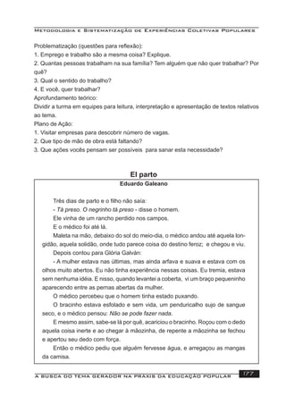 Metodologia e Sistematização de Experiências Coletivas Populares
A BUSCA DO TEMA GERADOR NA PRÁXIS DA EDUCAÇÃO POPULAR 177
Problematização (questões para reﬂexão):
1. Emprego e trabalho são a mesma coisa? Explique.
2. Quantas pessoas trabalham na sua família? Tem alguém que não quer trabalhar? Por
quê?
3. Qual o sentido do trabalho?
4. E você, quer trabalhar?
Aprofundamento teórico:
Dividir a turma em equipes para leitura, interpretação e apresentação de textos relativos
ao tema.
Plano de Ação:
1. Visitar empresas para descobrir número de vagas.
2. Que tipo de mão de obra está faltando?
3. Que ações vocês pensam ser possíveis para sanar esta necessidade?
El parto
Eduardo Galeano
Três dias de parto e o ﬁlho não saía:
- Tá preso. O negrinho tá preso - disse o homem.
Ele vinha de um rancho perdido nos campos.
E o médico foi até lá.
Maleta na mão, debaixo do sol do meio-dia, o médico andou até aquela lon-
gidão, aquela solidão, onde tudo parece coisa do destino feroz; e chegou e viu.
Depois contou para Glória Galván:
- A mulher estava nas últimas, mas ainda arfava e suava e estava com os
olhos muito abertos. Eu não tinha experiência nessas coisas. Eu tremia, estava
sem nenhuma idéia. E nisso, quando levantei a coberta, vi um braço pequeninho
aparecendo entre as pernas abertas da mulher.
O médico percebeu que o homem tinha estado puxando.
O bracinho estava esfolado e sem vida, um penduricalho sujo de sangue
seco, e o médico pensou: Não se pode fazer nada.
E mesmo assim, sabe-se lá por quê, acariciou o bracinho. Roçou com o dedo
aquela coisa inerte e ao chegar à mãozinha, de repente a mãozinha se fechou
e apertou seu dedo com força.
Então o médico pediu que alguém fervesse água, e arregaçou as mangas
da camisa.
 