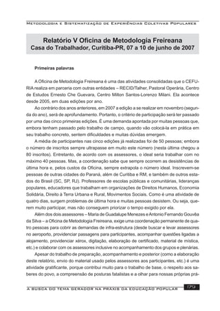 Metodologia e Sistematização de Experiências Coletivas Populares
A BUSCA DO TEMA GERADOR NA PRÁXIS DA EDUCAÇÃO POPULAR 179
Relatório V Oﬁcina de Metodologia Freireana
Casa do Trabalhador, Curitiba-PR, 07 a 10 de junho de 2007
Primeiras palavras
A Oﬁcina de Metodologia Freireana é uma das atividades consolidadas que o CEFU-
RIA realiza em parceria com outras entidades – RECID/Talher, Pastoral Operária, Centro
de Estudos Ernesto Che Guevara, Centro Milton Santos-Lorenzo Milani. Ela acontece
desde 2005, em duas edições por ano.
Ao contrário dos anos anteriores, em 2007 a edição a se realizar em novembro (segun-
da do ano), será de aprofundamento. Portanto, o critério de participação será ter passado
por uma das cinco primeiras edições. É uma demanda apontada por muitas pessoas que,
embora tenham passado pelo trabalho de campo, quando vão colocá-la em prática em
seu trabalho concreto, sentem diﬁculdades e muitas dúvidas emergem.
A média de participantes nas cinco edições já realizadas foi de 50 pessoas; embora
o número de inscritos sempre ultrapasse em muito este número (nesta última chegou a
80 inscritos). Entretanto, de acordo com os assessores, o ideal seria trabalhar com no
máximo 40 pessoas. Mas, a coordenação sabe que sempre ocorrem as desistências de
última hora e, pelos custos da Oﬁcina, sempre extrapola o número ideal. Inscrevem-se
pessoas de outras cidades do Paraná, além de Curitiba e RM, e também de outros esta-
dos do Brasil (SC, SP, RJ). Professores de escolas públicas e comunitárias, lideranças
populares, educadores que trabalham em organizações de Direitos Humanos, Economia
Solidária, Direito à Terra Urbana e Rural, Movimentos Sociais. Como é uma atividade de
quatro dias, surgem problemas de última hora e muitas pessoas desistem. Ou seja, que-
rem muito participar, mas não conseguem priorizar o tempo exigido por ela.
Além dos dois assessores – Maria de Guadalupe Menezes eAntonio Fernando Gouvêa
da Silva – a Oﬁcina de Metodologia Freireana, exige uma coordenação permanente de qua-
tro pessoas para cobrir as demandas de infra-estrutura (desde buscar e levar assessores
no aeroporto, providenciar passagens para participantes, acompanhar questões ligadas a
alojamento, providenciar xérox, digitação, elaboração de certiﬁcado, material de mística,
etc.) e colaborar com os assessores inclusive no acompanhamento dos grupos e plenárias.
Apesar do trabalho de preparação, acompanhamento e posterior (como a elaboração
deste relatório, envio do material usado pelos assessores aos participantes, etc.) é uma
atividade gratiﬁcante, porque contribui muito para o trabalho de base, o respeito aos sa-
beres do povo, a compreensão de posturas fatalistas e a olhar para nossas próprias prá-
 