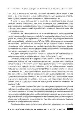 Metodologia e Sistematização de Experiências Coletivas Populares
A BUSCA DO TEMA GERADOR NA PRÁXIS DA EDUCAÇÃO POPULAR 18
pela ideologia arraigada nas práticas socioculturais tradicionais. Nesse sentido, a rede
pauta-se por uma proposta de análise dialética da realidade, em que se procura teorizar
sobre a gênese de muitos conﬂitos nas práticas socioculturais iníquas.
A teoria vai sendo delineada com a construção e o detalhamento das relações
presentes na rede, preconizando uma crítica imanente do real, concebido este como
objeto sociocultural analisado dialeticamente em suas possibilidades concretas, em que
o “espírito crítico da teoria” está comprometido com sua função “desmascaradora” e de
reconstrução teórica.
Para Freire, 1980, a conscientização não está baseada na cisão entre consciência e
mundo, mas na relação entre ambos, no ato de “tomar posse da realidade”, em “desmitolo-
gizá-la”. No processo de redução temática – “cisão dos temas em partes para, voltando-se
a ele como totalidade, melhor conhecê-lo” (Freire, 1988) – há um processo sucessivo de
distanciamento / aproximação das contradições em que os indivíduos estão envolvidos.
Na análise da malha sociocultural representada na rede temática procura-se evidenciar
as identidades e o processo de produção dos conﬂitos socioculturais e econômicos como
contradições históricas concretas (Lefebvre, 1995).
Mas, como transformar a realidade pesquisada e analisada em conhecimentos sis-
tematizados capazes de subsidiar práticas críticas da Educação Popular?
Para Kosik, 1995, a realidade só pode ser compreendida como um todo concreto,
estruturado, dialético, no qual aspectos podem ser racionalmente compreendidos e
transformados. O conhecimento construído deve ser uma conseqüência da análise da
realidade e não a recepção passiva de teorias genéricas “aprioristicamente” selecio-
nadas por especialistas. Assim, resgatar a importância de estabelecer critérios críticos
para a seleção dos objetos de estudo e dos respectivos conhecimentos demandados
para apreensão concreta do real são exigências para qualquer prática de educação
popular efetivamente comprometida com a humanização. Tais conhecimentos devem
propiciar uma superação nas visões de mundo, ou seja, na passagem da cultura in-
gênua à crítica. É no processo coletivo de teorização que a realidade se desvela em
sua concretude.
Outra questão a ser considerada é a diﬁculdade em garantir o processo dialógico que
norteia as discussões coletivas no planejamento e preparação das atividades de formação
comunitária. Sem instituir o diálogo como referência metodológica, estaríamos incorrendo
na mesma contradição dos projetos assistencialistas centralizados, que propõem aproxi-
mações superﬁciais e justapostosições genéricas entre saberes, sem buscar convergência
e integração orgânicas entre os conhecimentos na análise de uma realidade idealizada
e distante da prática comunitária concreta.
As redes temáticas atuam, portanto, como referenciais educacionais em movimento,
 