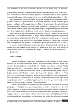 Metodologia e Sistematização de Experiências Coletivas Populares
A BUSCA DO TEMA GERADOR NA PRÁXIS DA EDUCAÇÃO POPULAR 180
ticas. A Oﬁcina nos ajuda a compreender que a metodologia freireana não é uma didática,
mas o convite a uma tomada de atitude, de postura diante do outro e do mundo, portanto
extrapola a idéia de método e se apresenta como uma ﬁlosoﬁa de educação e de vida.
Depois de receber inscrições desde o ﬁnal do ano passado, e ao chegar mais próximo,
já com o número de vagas estourado (80 inscritos), dizer não a muitas pessoas, ligar e
passar e-mail para os futuros participantes, falando da seriedade e da obrigatoriedade
de presença plena, atingimos um grupo de 49 “oﬁcineiros”, dois assessores e quatro co-
ordenadores (ainda que nem todos em tempo integral); chegamos ﬁnalmente na manhã
de 7 de junho (quinta-feira de Corpus Christi, primeiro dia de um feriadão de quatro).
Nesta quinta oﬁcina tivemos alguns problemas “logísticos”, como o fato de um dos
assessores só ter estado na metade do tempo, porém plenamente justiﬁcável, por conta
de problemas de saúde na família. E Também no deslocamento ao campo de uma das
equipes, porque houve confusão com o transporte contratado e tivemos que improvisar
com carros próprios, o que atrasou a saída da equipe até o local da pesquisa de campo.
A seguir o relato detalhado de cada um dos quatro dias de atividades, sendo que o
resultado da pesquisa de campo constitui um item à parte neste livro, já na seqüência
deste relatório, com o título “Atividade de Campo – Coletores de Material Reciclável”.
Boa leitura!
1º dia – 07/06/07
Alguns participantes chegaram já na véspera e se hospedaram na Casa do Tra-
balhador. Às 08:00 estávamos com a mesa de credenciamento instalada (bolsa, livro
do Tema Gerador, caderno, caneta, folder das entidades promotoras, crachás). O salão
havia sido “decorado” no dia anterior e então pudemos realizar a acolhida e a mística
inicial: leitura do poema “O outro Brasil que vem aí”, de Gilberto Freyre (anexo), enquan-
to pessoas iam entrando com bandeiras dos Movimentos Sociais e o banner do Paulo
Freire. Foi um início meio atrapalhado, porém democrático (reﬂexo do que a coordenação
de quatro pessoas, representando as entidades promotoras pode preparar entre tantas
outras tarefas; e envolvendo já alguns participantes da oﬁcina que se iniciava). Ao ﬁnal
deste momento cantamos a música “Ordem e Progresso”.
Na seqüência ﬁzemos a apresentação dos participantes chamando as pessoas
por grupo de entidade e pedindo para que dissessem o nome (imaginávamos que teria
muito mais gente e outras formas de apresentação adotadas em oﬁcinas anteriores to-
maria muito tempo; simpliﬁcamos a dinâmica de apresentação). Em seguida as entida-
des promotoras se apresentaram e, ﬁnalmente, demos início aos trabalhos conferindo o
material das bolsas, apresentando a programação dos quatro dias e formando equipes
 