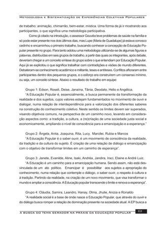 Metodologia e Sistematização de Experiências Coletivas Populares
A BUSCA DO TEMA GERADOR NA PRÁXIS DA EDUCAÇÃO POPULAR 181
de trabalho: animação, chimarrão, bem-estar, mística. Uma forma de já ir mostrando aos
participantes, o que signiﬁca uma metodologia participativa.
Como já citado na introdução, o assessor Gouvêa teve problemas de saúde na família e
sópodeestarpresentenosdoisúltimosdias,masLupe(MariadeGuadalupe)jáestavaconosco
cedinho e encaminhou o primeiro trabalho, buscando conhecer a concepção de Educação Po-
pular presente no grupo. Para tanto adotou uma metodologia utilizando-se de algumas ﬁguras e
palavras,distribuídasemseisgruposdetrabalho,apartirdasquaisosintegrantes,apósdebate,
deveriamchegaraumconceitosíntesedogruposobreoqueentendiamporEducaçãoPopular.
Aqui já se explicitou o que signiﬁca trabalhar com contradições e visões de mundo diferentes.
Debateram-seconhecimentoacadêmicoemilitante,teseseantíteses.Conﬂitosaﬂoraramentre
participantes dentro dos pequenos grupos, e o esforço era construírem um consenso mínimo,
ou seja, um conceito síntese. Abaixo o resultado do trabalho em equipe:
Grupo 1: Edson, Roseli, Deise, Janaína, Tânia, Deodato, Helio e Angélica.
“A Educação Popular é, essencialmente, a busca permanente da transformação da
realidade e dos sujeitos, cujos valores estejam fundamentados no movimento de ouvir e
dialogar, numa relação de interdependência para a valorização dos diferentes saberes
na construção do conhecimento coletivo. Neste sentido os limites devem ser superados,
visando objetivos comuns, na perspectiva de um caminho novo, levando em considera-
ção aspectos como: a tradição, a cultura, a (re)criação de uma sociedade justa social e
economicamente, ampliando o nível de consciência para a emancipação e a esperança.”
Grupo 2: Ângela, Anita, Joaquina, Rita, Lucy, Marcilei, Rubia e Marcos
“A Educação Popular é o saber ouvir, é um movimento de consciência da realidade,
da tradição e da cultura do sujeito. É criação de uma relação de diálogo e emancipação
com o objetivo de transformar limites em um caminho de esperança”.
Grupo 3: Janete, Evanilde, Aline, Isaki, Andréa, Jandira, Iraci, Elaine e André Luiz.
“A Educação é um caminho para a emancipação humana. Sendo assim, não está des-
vinculada de um ato político. Emancipar é possibilitar aos sujeitos a apropriação do
conhecimento, numa relação que contemple o diálogo, o saber ouvir, o respeito à cultura e
à tradição. Partindo da realidade, na criação de um novo movimento, que visa transformar o
mundo e ampliar a consciência. A Educação popular transcende o limite e renova a esperança”.
Grupo 4: Cláudia, Samira, Leandro, Hanay, Olma, Jhulie, Anizia e Ronaldo
“A realidade social é a base de onde nasce a Educação Popular, que através do ouvir e
do diálogo busca romper a relação de dominação presente na sociedade atual. A EP busca a
 