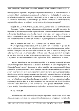 Metodologia e Sistematização de Experiências Coletivas Populares
A BUSCA DO TEMA GERADOR NA PRÁXIS DA EDUCAÇÃO POPULAR 182
emancipação dos sujeitos e a criação, por um processo de formação da consciência crítica a
partir da realidade social, da cultura, do saber, do conhecimento e das tradições de cada grupo,
construindo um movimento de transformação que rompe com limite imposto pela sociedade
de dominação. A esperança é uma das forças que alimenta o processo de construção de um
novo caminho, criado e re-criado em permanente movimento de emancipação”.
Grupo 5: Bia,Ana Paula,Andréa, Cláudio, Mariana, Denise, Talita,Ana Cristina e Rosana
“Educação Popular é movida pela esperança. Entendemos como EP o encontro de
sujeitos num processo de conscientização, buscando transformar a realidade mediatizada
pelo mundo. Ela objetiva a emancipação, visando uma relação entre o conhecimento e a
cultura, respeitando as tradições. Educação exige diálogo e saber ouvir. È um movimento
que busca transformar os limites em desaﬁos, e a (re)criação de novos caminhos”.
Grupo 6: Cleonice, Fernando, Rudi, Joselene, Simone, Sandra, Valéria
“A Educação Popular acontece quando o educador tem consciência de que os de
que os sujeitos pertencem a uma realidade onde deve ser respeitada sua cultura, conhe-
cimento e tradição. Esse processo deve acontecer por meio da relação de diálogo e do
saber ouvir, levando em consideração o limite de cada indivíduo, permitindo a criação
de um novo caminho. Através deste movimento permite-se transformar, criando assim
a esperança de uma sociedade mais justa e igualitária, para a emancipação de todos”.
Após a apresentação das sínteses dos grupos, a professora Guadalupe fez uma
complementação com slides sobre os “Desaﬁos do Trabalho de Base na perspectiva da
Educação Popular” (anexo), discutindo-se sobre: princípios e pressupostos da EP. Com
base nisso, a assessora mostrou dois exemplos de como professores de escola pública
podem tratar o mesmo conhecimento de forma a simplesmente reproduzir os conteúdos
cientíﬁcos, ou envolver os estudantes em sua discussão, comparando-o com a realidade
concreta vivida, fazendo pesquisa, estimulando a reﬂexão. E discute-se sobre aﬁnal, o
que é a realidade concreta. Que não são apenas os dados objetivos, mas as explicações
dadas pelas pessoas a ela. É a partir das explicações que se estabelece o conﬂito entre
diferentes visões de mundo. É neste conﬂito que o tema gerador é trabalhado. Ou seja,
o tema gerador é captado da realidade concreta; não é uma escolha do educador.
2º dia – 08/06/07
Iniciamos com uma mística organizada pela equipe do Talher-SP. Ao ar livre, em
círculo, a equipe pediu para que cada participante escrevesse uma palavra numa tarjeta
 