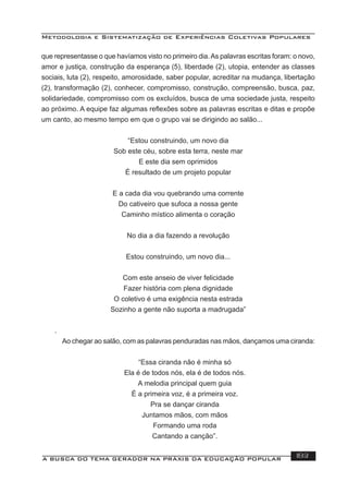 Metodologia e Sistematização de Experiências Coletivas Populares
A BUSCA DO TEMA GERADOR NA PRÁXIS DA EDUCAÇÃO POPULAR 183
que representasse o que havíamos visto no primeiro dia.As palavras escritas foram: o novo,
amor e justiça, construção da esperança (5), liberdade (2), utopia, entender as classes
sociais, luta (2), respeito, amorosidade, saber popular, acreditar na mudança, libertação
(2), transformação (2), conhecer, compromisso, construção, compreensão, busca, paz,
solidariedade, compromisso com os excluídos, busca de uma sociedade justa, respeito
ao próximo. A equipe faz algumas reﬂexões sobre as palavras escritas e ditas e propõe
um canto, ao mesmo tempo em que o grupo vai se dirigindo ao salão...
“Estou construindo, um novo dia
Sob este céu, sobre esta terra, neste mar
E este dia sem oprimidos
É resultado de um projeto popular
E a cada dia vou quebrando uma corrente
Do cativeiro que sufoca a nossa gente
Caminho místico alimenta o coração
No dia a dia fazendo a revolução
Estou construindo, um novo dia...
Com este anseio de viver felicidade
Fazer história com plena dignidade
O coletivo é uma exigência nesta estrada
Sozinho a gente não suporta a madrugada”
.
Ao chegar ao salão, com as palavras penduradas nas mãos, dançamos uma ciranda:
“Essa ciranda não é minha só
Ela é de todos nós, ela é de todos nós.
A melodia principal quem guia
É a primeira voz, é a primeira voz.
Pra se dançar ciranda
Juntamos mãos, com mãos
Formando uma roda
Cantando a canção”.
 