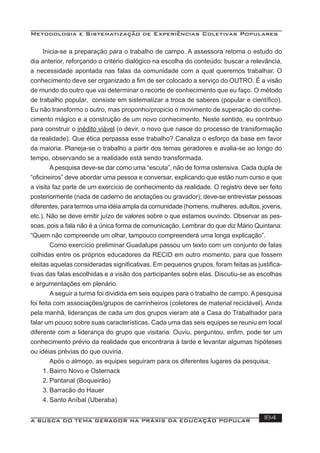 Metodologia e Sistematização de Experiências Coletivas Populares
A BUSCA DO TEMA GERADOR NA PRÁXIS DA EDUCAÇÃO POPULAR 184
Inicia-se a preparação para o trabalho de campo. A assessora retoma o estudo do
dia anterior, reforçando o critério dialógico na escolha do conteúdo: buscar a relevância,
a necessidade apontada nas falas da comunidade com a qual queremos trabalhar. O
conhecimento deve ser organizado a ﬁm de ser colocado a serviço do OUTRO. É a visão
de mundo do outro que vai determinar o recorte de conhecimento que eu faço. O método
de trabalho popular, consiste em sistematizar a troca de saberes (popular e cientíﬁco).
Eu não transformo o outro, mas proponho/propicio o movimento de superação do conhe-
cimento mágico e a construção de um novo conhecimento. Neste sentido, eu contribuo
para construir o inédito viável (o devir, o novo que nasce do processo de transformação
da realidade). Que ética perpassa esse trabalho? Canaliza o esforço da base em favor
da maioria. Planeja-se o trabalho a partir dos temas geradores e avalia-se ao longo do
tempo, observando se a realidade está sendo transformada.
A pesquisa deve-se dar como uma “escuta”, não de forma ostensiva. Cada dupla de
“oﬁcineiros” deve abordar uma pessoa e conversar, explicando que estão num curso e que
a visita faz parte de um exercício de conhecimento da realidade. O registro deve ser feito
posteriormente (nada de caderno de anotações ou gravador); deve-se entrevistar pessoas
diferentes, para termos uma idéia ampla da comunidade (homens, mulheres, adultos, jovens,
etc.). Não se deve emitir juízo de valores sobre o que estamos ouvindo. Observar as pes-
soas, pois a fala não é a única forma de comunicação. Lembrar do que diz Mário Quintana:
“Quem não compreende um olhar, tampouco compreenderá uma longa explicação”.
Como exercício preliminar Guadalupe passou um texto com um conjunto de falas
colhidas entre os próprios educadores da RECID em outro momento, para que fossem
eleitas aquelas consideradas signiﬁcativas. Em pequenos grupos, foram feitas as justiﬁca-
tivas das falas escolhidas e a visão dos participantes sobre elas. Discutiu-se as escolhas
e argumentações em plenário.
A seguir a turma foi dividida em seis equipes para o trabalho de campo. A pesquisa
foi feita com associações/grupos de carrinheiros (coletores de material reciclável). Ainda
pela manhã, lideranças de cada um dos grupos vieram até a Casa do Trabalhador para
falar um pouco sobre suas características. Cada uma das seis equipes se reuniu em local
diferente com a liderança do grupo que visitaria. Ouviu, perguntou, enﬁm, pode ter um
conhecimento prévio da realidade que encontraria à tarde e levantar algumas hipóteses
ou idéias prévias do que ouviria.
Após o almoço, as equipes seguiram para os diferentes lugares da pesquisa:
1. Bairro Novo e Osternack
2. Pantanal (Boqueirão)
3. Barracão do Hauer
4. Santo Aníbal (Uberaba)
 