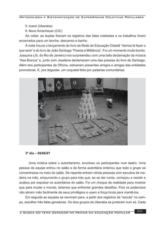 Metodologia e Sistematização de Experiências Coletivas Populares
A BUSCA DO TEMA GERADOR NA PRÁXIS DA EDUCAÇÃO POPULAR 185
5. Icaraí (Uberaba)
6. Novo Amanhecer (CIC)
Ao voltar, as duplas ﬁzeram os registros das falas coletadas e os trabalhos foram
encerrados para um lanche, descanso e banho.
À noite houve o lançamento do livro da Rede de Educação Cidadã “Vamos lá fazer o
que será” e do livro de João Santiago “Poesia e Militância”. Foi um momento muito bonito.
Joaquina (Jô, do Rio de Janeiro) nos surpreendeu com uma bela declamação da música
“Asa Branca” e, junto com Joselene declamaram uma das poesias do livro de Santiago.
Além dos participantes da Oﬁcina, estiveram presentes amigos e amigas das entidades
promotoras. E, pra degustar, um coquetel feito por padarias comunitárias.
3º dia – 09/06/07
Uma mística sobre o autoritarismo, envolveu os participantes num teatro. Uma
pessoa da equipe entrou no salão e de forma autoritária ordenou que todo o grupo se
concentrasse no meio do salão. De repente entram várias pessoas com escudos de ma-
deira na mão, empurrando o grupo para trás que, ao se dar conta, começou a resistir e
acabou por expulsar os autoritários do salão. Foi um choque de realidade para mostrar
que para mudar o mundo, teremos que enfrentar grandes desaﬁos. Pois os poderosos
não abrem mão facilmente de seus privilégios e usam a força bruta para mantê-los.
Em seguida as equipes se reuniram para, a partir dos registros da “escuta” no cam-
po, escolher três falas geradoras. Os dois grupos do Uberaba se juntaram num só. Cada
 