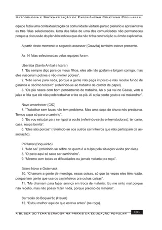 Metodologia e Sistematização de Experiências Coletivas Populares
A BUSCA DO TEMA GERADOR NA PRÁXIS DA EDUCAÇÃO POPULAR 186
equipe fazia uma contextualização da comunidade visitada para o plenário e apresentava
as três falas selecionadas. Uma das falas de uma das comunidades não permaneceu
porque a discussão do plenário indicou que ela não tinha contradição ou limite explicativo.
A partir deste momento o segundo assessor (Gouvêa) também esteve presente.
As 14 falas selecionadas pelas equipes foram:
Uberaba (Santo Aníbal e Icaraí)
1. “Eu sempre digo para os meus ﬁlhos, eles até não gostam e brigam comigo, mas
eles nasceram pobres e vão morrer pobres”.
2. “Não serve para nada, porque a gente não paga imposto e não recebe fundo de
garantia e décimo terceiro” (referindo-se ao trabalho de coletor de papel).
3. “Os piá nasce com bom pensamento de trabalho. Ao o piá vai no Ceasa, vem a
juíza e fala que ele não pode trabalhar e tira os piá. Aí o piá perde gosto e vai malandrar”.
Novo amanhecer (CIC)
4. “Trabalhar sem luvas não tem problema. Mas uma capa de chuva nós precisava.
Temos capa só para o carrinho”.
5. “Eu vou estudar para ser igual a vocês (referindo-se às entrevistadoras): ter carro,
casa, roupa bonita”.
6. “Eles são porcos” (referindo-se aos outros carrinheiros que não participam da as-
sociação).
Pantanal (Boqueirão)
7. “Não sei” (referindo-se sobre de quem é a culpa pela situação vivida por eles).
8. “O povo aqui só sabe ser carrinheiro”.
9. “Mesmo com todas as diﬁculdades eu jamais voltaria pra roça”.
Bairro Novo e Osternack
10. “Chamam a gente de mendigo, essas coisas, só que às vezes eles têm razão,
porque tem gente que usa os carrinheiros pra outras coisas”.
11. “Me chamam para fazer serviço em troca de material. Eu me sinto mal porque
não recebo, mas não posso fazer nada, porque preciso do material”.
Barracão do Boqueirão (Hauer)
12. “Estou melhor aqui do que estava antes” (na roça).
 