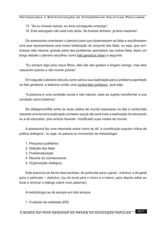 Metodologia e Sistematização de Experiências Coletivas Populares
A BUSCA DO TEMA GERADOR NA PRÁXIS DA EDUCAÇÃO POPULAR 187
13. “Se eu tivesse estudo, eu teria conseguido emprego”.
14. Este advogado não está indo atrás. Se tivesse dinheiro, já teria resolvido”.
Os assessores orientaram o plenário para que observassem as falas e escolhessem
uma que representasse uma maior totalização do conjunto das falas, ou seja, que con-
tivesse nela mesma, grande parte dos problemas apontados nas outras falas. Após um
longo debate o plenário escolheu como fala geradora (tese) a seguinte:
“Eu sempre digo pros meus ﬁlhos, eles até não gostam e brigam comigo, mas eles
nasceram pobres e vão morrer pobres”.
Em seguida o plenário discutiu como seria a sua explicação para o problema apontado
na fala geradora, e elaborou então uma contra-fala (antítese), qual seja:
“A pobreza é uma condição social e não natural, cabe ao sujeito transformar a sua
condição sócio-histórica”.
Do diálogo/conﬂito entre as duas visões de mundo expressas na fala e contra-fala
nascerá uma terceira explicação (síntese) que já não será mais a explicação do educando
ou a do educador, pois ambos haverão modiﬁcado suas visões de mundo.
A assessoria faz uma retomada sobre como se dá “a constituição popular crítica da
prática dialógica”, ou seja, os passos ou momentos da metodologia:
1. Pesquisa qualitativa
2. Seleção das falas
3. Problematização
4. Recorte do conhecimento
5. Organização dialógica.
Este exercício se dá em dois sentidos: do particular para o geral – indutivo; e do geral
para o particular – dedutivo; (ou do local para o micro e o macro, para depois voltar ao
local e reiniciar o diálogo sobre novo patamar).
A metodologia se dá sempre em três tempos:
1. O estudo da realidade (ER)
 