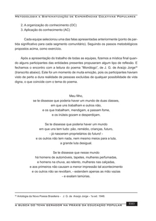 Metodologia e Sistematização de Experiências Coletivas Populares
A BUSCA DO TEMA GERADOR NA PRÁXIS DA EDUCAÇÃO POPULAR 188
2. A organização do conhecimento (OC)
3. Aplicação do conhecimento (AC)
Cada equipe selecionou uma das falas apresentadas anteriormente (ponto de par-
tida signiﬁcativo para cada segmento comunitário). Seguindo os passos metodológicos
propostos acima, como exercício.
Após a apresentação do trabalho de todas as equipes, ﬁzemos a mística ﬁnal quan-
do alguns participantes das entidades presentes propuseram algum tipo de reﬂexão. E
fechamos o encontro com a leitura do poema “Monólogo”, de J. G. de Araújo Jorge30
(transcrito abaixo). Este foi um momento de muita emoção, pois os participantes haviam
visto de perto a dura realidade de pessoas excluídas de qualquer possibilidade de vida
digna, o que coincide com o tema do poema.
Meu ﬁlho,
se te dissesse que poderia haver um mundo de duas classes,
em que uns trabalham e outros não,
e os que trabalham, mendigam, e passam fome,
e os inúteis gozam e desperdiçam.
Se te dissesse que poderia haver um mundo
em que uns tem tudo: pão, remédio, crianças, futuro,
- já nasceram proprietários do futuro! -
e os outros não tem nada, nem mesmo meios para a luta,
a grande luta desigual.
Se te dissesse que nesse mundo
há homens de automóveis, tapetes, mulheres perfumadas,
e homens na chuva, ao relento, mulheres nas calçadas,
e aos primeiros não causam a menor impressão tal acontecimento
e os outros não se revoltam, - estendem apenas as mão vazias
- e exalam lamúrias.
30
Antologia da Nova Poesia Brasileira - J. G. de Araújo Jorge - 1a ed. 1948.
 