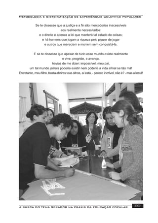 Metodologia e Sistematização de Experiências Coletivas Populares
A BUSCA DO TEMA GERADOR NA PRÁXIS DA EDUCAÇÃO POPULAR 189
Se te dissesse que a justiça e a fé são mercadorias inacessíveis
aos realmente necessitados:
e o direito é apenas a lei que manterá tal estado de coisas;
e há homens que jogam a riqueza pelo prazer de jogar
e outros que mereciam e morrem sem conquistá-la.
E se te dissesse que apesar de tudo esse mundo existe realmente
e vive, progride, e avança,
havias de me dizer: impossível, meu pai,
um tal mundo jamais poderia existir nem poderia a vida aﬁnal se tão má!
Entretanto, meu ﬁlho, basta abrires teus olhos, aí está, - parece incrível, não é? - mas aí está!
 