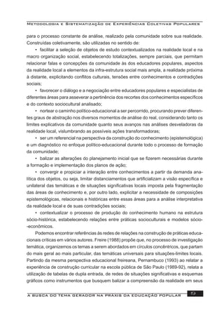 Metodologia e Sistematização de Experiências Coletivas Populares
A BUSCA DO TEMA GERADOR NA PRÁXIS DA EDUCAÇÃO POPULAR 19
para o processo constante de análise, realizado pela comunidade sobre sua realidade.
Construídas coletivamente, são utilizadas no sentido de:
• facilitar a seleção de objetos de estudo contextualizados na realidade local e na
macro organização social, estabelecendo totalizações, sempre parciais, que permitam
relacionar falas e concepções da comunidade às dos educadores populares, aspectos
da realidade local a elementos da infra-estrutura social mais ampla, a realidade próxima
à distante, explicitando conﬂitos culturais, tensões entre conhecimentos e contradições
sociais;
• favorecer o diálogo e a negociação entre educadores populares e especialistas de
diferentes áreas para asseverar a pertinência dos recortes dos conhecimentos especíﬁcos
e do contexto sociocultural analisado;
• nortear o caminho político-educacional a ser percorrido, procurando prever diferen-
tes graus de abstração nos diversos momentos de análise do real, considerando tanto os
limites explicativos da comunidade quanto seus avanços nas análises desveladoras da
realidade local, vislumbrando as possíveis ações transformadoras;
• ser um referencial na perspectiva da construção do conhecimento (epistemológica)
e um diagnóstico no enfoque político-educacional durante todo o processo de formação
da comunidade;
• balizar as alterações do planejamento inicial que se ﬁzerem necessárias durante
a formação e implementação dos planos de ação;
• convergir e propiciar a interação entre conhecimentos a partir da demanda ana-
lítica dos objetos, ou seja, limitar distanciamentos que artiﬁcializam a visão especíﬁca e
unilateral das temáticas e de situações signiﬁcativas locais imposta pela fragmentação
das áreas de conhecimento e, por outro lado, explicitar a necessidade de composições
epistemológicas, relacionais e históricas entre essas áreas para a análise interpretativa
da realidade local e de suas contradições sociais;
• contextualizar o processo de produção do conhecimento humano na estrutura
sócio-histórica, estabelecendo relações entre práticas socioculturais e modelos sócio-
-econômicos.
Podemos encontrar referências às redes de relações na construção de práticas educa-
cionais críticas em vários autores. Freire (1988) propõe que, no processo de investigação
temática, organizemos os temas a serem abordados em círculos concêntricos, que partam
do mais geral ao mais particular, das temáticas universais para situações-limites locais.
Partindo da mesma perspectiva educacional freireana, Pernambuco (1993) ao relatar a
experiência de construção curricular na escola pública de São Paulo (1989-92), relata a
utilização de tabelas de dupla entrada, de redes de situações signiﬁcativas e esquemas
gráﬁcos como instrumentos que busquem balizar a compreensão da realidade em seus
 