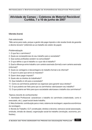 Metodologia e Sistematização de Experiências Coletivas Populares
A BUSCA DO TEMA GERADOR NA PRÁXIS DA EDUCAÇÃO POPULAR 190
Atividade de Campo – Coletores de Material Reciclável
Curitiba, 7 a 10 de junho de 2007
Uberaba (Icaraí)
Fala selecionada
“Não serve para nada, porque a gente não paga imposto e não recebe fundo de garantia
e décimo terceiro” (referindo-se ao trabalho de coletor de papel).
Problematização
1. O que faz o carrinheiro?
2. Quais as conseqüências do seu trabalho para a sociedade?
3. Que outras proﬁssões existem na comunidade?
4. O que deﬁne o que é trabalho e o que não é trabalho?
5. Qual a diferença entre trabalho com carteira assinada (formal) e sem carteira assinada
(informal)?
6. Quais as vantagens e desvantagens do trabalho formal e do informal?
7. O que é e para que serve os impostos?
8. Quem deve pagar imposto?
9. Quais são os direitos do trabalhador?
10. Que trabalho é útil para a sociedade?
11. Como os carrinheiros poderiam se organizar para garantir seus direitos?
12. O que poderia ser feito para que os carrinheiros valorizassem seu trabalho?
13. O que poderia ser feito para que a sociedade valorizasse o trabalho dos carrinheiros?
Tópicos (recorte do conhecimento)
1. Identidade Proﬁssional: caracterizar o trabalho do carrinheiro (rotatividade, como é
executado, etc.); papel social deste trabalho.
2. MeioAmbiente: contribuição para o meio; sistema de reciclagem; aspectos econômicos
da reciclagem.
3. Mundo do Trabalho: CLT; constituição; direitos e deveres; estrutura social (associação,
sindicato, divisão de classe); organização social do trabalho (revolução, economia, pro-
ﬁssões).
 