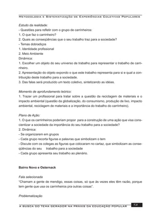 Metodologia e Sistematização de Experiências Coletivas Populares
A BUSCA DO TEMA GERADOR NA PRÁXIS DA EDUCAÇÃO POPULAR 191
Estudo da realidade:
- Questões para reﬂetir com o grupo de carrinheiros:
1. O que faz o carrinheiro?
2. Quais as conseqüências que o seu trabalho traz para a sociedade?
- Temas dobradiços
1. Identidade proﬁssional
2. Meio Ambiente
Dinâmica:
1. Escolher um objeto do seu universo de trabalho para representar o trabalho de carri-
nheiro.
2. Apresentação do objeto expondo o que este trabalho representa para si e qual a con-
tribuição deste trabalho para a sociedade.
3. Das falas será produzido um texto coletivo, sintetizando as idéias.
Momento de aprofundamento teórico:
1. Trazer um proﬁssional para tratar sobre a questão da reciclagem de materiais e o
impacto ambiental (questão da globalização, do consumismo, produção de lixo, impacto
ambiental, reciclagem de materiais e a importância do trabalho do carrinheiro).
Plano de Ação:
1. O que os carrinheiros poderiam propor para a construção de uma ação que visa cons-
cientizar a sociedade da importância do seu trabalho para a sociedade?
2. Dinâmica:
- Se organizarem em grupos
- Cada grupo recorta ﬁguras e palavras que simbolizam o tem
- Discute com os colegas as ﬁguras que colocaram no cartaz, que simbolizam as conse-
qüências do seu trabalho para a sociedade
- Cada grupo apresenta seu trabalho ao plenário.
Bairro Novo e Osternack
Fala selecionada
“Chamam a gente de mendigo, essas coisas, só que às vezes eles têm razão, porque
tem gente que usa os carrinheiros pra outras coisas”.
Problematização
 