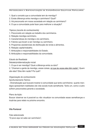 Metodologia e Sistematização de Experiências Coletivas Populares
A BUSCA DO TEMA GERADOR NA PRÁXIS DA EDUCAÇÃO POPULAR 192
1. Qual o conceito que a comunidade tem de mendigo?
2. Existe diferença entre mendigo e carrinheiro? Qual?
3. Há preconceito em nossa sociedade em relação ao carrinheiro?
4. O que a comunidade pode fazer para melhorar a situação?
Tópicos (recorte do conhecimento)
1. Preconceito em relação ao trabalho dos carrinheiros.
2. Relação mendigo-carrinheiro.
3. Características do mendigo e do carrinheiro.
4. Fatores que levam a ser mendigo ou carrinheiro.
5. Programas assistenciais de distribuição de renda e alimentos.
6. Relação capital-trabalho.
7. Atribuições e responsabilidades do Estado.
8. Atribuições e responsabilidades da comunidade.
Estudo da Realidade
Debate/problematização inicial:
1. O que é ser mendigo? Qual a diferença entre os dois?
2. “Chamam a gente de mendigo, essas coisas, só que às vezes eles têm razão”. Quem
são eles? Eles têm razão? Por quê?
Organização do conhecimento
Aprofundamento Teórico
- Dramatização que buscará mostrar à comunidade que tanto carrinheiros quanto men-
digos apresentam realidades (de vida social) muito semelhante. Tanto um, como o outro
sofrem preconceitos perante a sociedade.
Plano de Ação:
Buscar observar se é possível ou não visualizar na comunidade essas semelhanças e
trazê-las para relato no próximo encontro.
Vila Pantanal
Fala selecionada
“O povo aqui só sabe ser carrinheiro”.
 