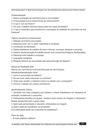 Metodologia e Sistematização de Experiências Coletivas Populares
A BUSCA DO TEMA GERADOR NA PRÁXIS DA EDUCAÇÃO POPULAR 193
Problematização
1. Qual a concepção de carrinheiro para a comunidade?
2. A comunidade busca outras formas de sobrevivência?
3. O que é “ser carrinheiro”?
4. Por que o trabalho informal cresceu tanto em nossa sociedade?
5. O que é necessário para transformar a percepção da realidade do carrinheiro da Vila
Pantanal?
Tópicos (recorte do conhecimento)
1. Relação carrinheiro-comunidade.
2. Diferença entre “ser” e “estar” (identidade e condição).
3. Construção da identidade.
4. Dados estatísticos do trabalho (formal e informal; municipal, estadual e nacional).
5. Histórico da precarização do trabalho (êxodo rural, avanços tecnológicos, ﬂexibilização).
6. Diferença entre trabalho e emprego.
7. Legislação trabalhista.
8. Resgate histórico da comunidade para desconstrução do fatalismo.
Estudo da Realidade (ER)
Oﬁcina com carrinheiros na Escola Municipal da Vila Pantanal.
Debate/problematização inicial:
1. Como é sua jornada de trabalho?
2. De que meio vocês adquiriram os carrinhos?
3. Onde voes vendem o material e como é a relação com o comprador?
4. Como é a relação com outros carrinheiros?
Aprofundamento Teórico
1. Atividade com fotos (imagens) que retratem a classe trabalhadora em situações de
opressão, resistências e conquistas.
2. Participantes divididos em grupos, recebem certo número de imagens e interpretam.
Depois apresentam para o grupo maior.
3. Após cada apresentação o educador contextualiza as imagens:
a) Qual o papel do trabalhador na sociedade?
b) A coletividade ajuda nas conquistas do trabalhador?
Plano de Ação
- A nossa prática é coletiva?
 