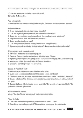 Metodologia e Sistematização de Experiências Coletivas Populares
A BUSCA DO TEMA GERADOR NA PRÁXIS DA EDUCAÇÃO POPULAR 194
- Como a coletividade mudaria nossa realidade?
Barracão do Boqueirão
Fala selecionada
“Este advogado não está indo atrás (da iluminação). Se tivesse dinheiro já estaria resolvido”.
Problematização
1. O que o advogado deveria fazer nesta situação?
2. Qual é a organização responsável por fornecer a iluminação?
3. Quais são os requisitos para instalação da iluminação em uma residência?
4. Enquanto cidadão você tem direito à iluminação?
5. Quem tem iluminação no país?
6. Qual a responsabilidade de vocês para resolver este problema?
7. De quem depende a solução deste problema? Que propostas podemos levantar?
Tópicos (recorte do conhecimento)
1. Advocacia tradicional e advocacia popular.
2. Papel do Estado (direitos sociais) e da Administração Pública.
3. Órgão responsável pela iluminação pública e seu funcionamento (requisitos para instalação).
4. Abordagem crítica da organização do Estado brasileiro.
5. Cidadania (sentido pleno) e sua conquista.
Estudo da Realidade (ER)
Problematização inicial com os carrinheiros (atividade):
1. Quais suas necessidades básicas? Elas estão sendo atendidas?
2. O indivíduo que não tem suas necessidades atendidas pode ser considerado cidadão?
3. O que é cidadania? Há diferença entre cidadania para criança, homem, adulto, mulher?
Em quê?
4. Sua condição de cidadania está sendo garantida? De quem é a responsabilidade? De
que forma pode ser garantida?
Aprofundamento Teórico
Vídeo: “Ilha das Flores” (para discutir os temas relacionados)
Plano de Ação
1. Criar uma comissão responsável pela articulação com a COPEL.
2. Reunião da comissão com a COPEL para iniciar o processo de negociação.
 