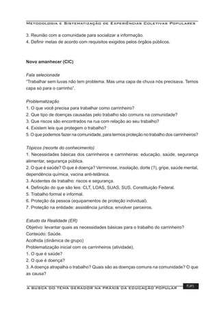 Metodologia e Sistematização de Experiências Coletivas Populares
A BUSCA DO TEMA GERADOR NA PRÁXIS DA EDUCAÇÃO POPULAR 195
3. Reunião com a comunidade para socializar a informação.
4. Deﬁnir metas de acordo com requisitos exigidos pelos órgãos públicos.
Novo amanhecer (CIC)
Fala selecionada
“Trabalhar sem luvas não tem problema. Mas uma capa de chuva nós precisava. Temos
capa só para o carrinho”.
Problematização
1. O que você precisa para trabalhar como carrinheiro?
2. Que tipo de doenças causadas pelo trabalho são comuns na comunidade?
3. Que riscos são encontrados na rua com relação ao seu trabalho?
4. Existem leis que protegem o trabalho?
5. O que podemos fazer na comunidade, para termos proteção no trabalho dos carrinheiros?
Tópicos (recorte do conhecimento)
1. Necessidades básicas dos carrinheiros e carrinheiras: educação, saúde, segurança
alimentar, segurança pública.
2. O que é saúde? O que é doença? Verminose, insolação, dorte (?), gripe, saúde mental,
dependência química, vacina anti-tetânica.
3. Acidentes de trabalho: riscos e segurança.
4. Deﬁnição do que são leis: CLT, LOAS, SUAS, SUS, Constituição Federal.
5. Trabalho formal e informal.
6. Proteção da pessoa (equipamentos de proteção individual).
7. Proteção na entidade: assistência jurídica; envolver parceiros.
Estudo da Realidade (ER)
Objetivo: levantar quais as necessidades básicas para o trabalho do carrinheiro?
Conteúdo: Saúde.
Acolhida (dinâmica de grupo)
Problematização inicial com os carrinheiros (atividade).
1. O que é saúde?
2. O que é doença?
3. A doença atrapalha o trabalho? Quais são as doenças comuns na comunidade? O que
as causa?
 