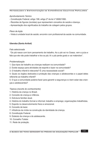 Metodologia e Sistematização de Experiências Coletivas Populares
A BUSCA DO TEMA GERADOR NA PRÁXIS DA EDUCAÇÃO POPULAR 196
Aprofundamento Teórico
- Constituição Federal, artigo 196; artigo 2º da lei nº 8080/1990.
- Recortes de ﬁguras (revistas) que representem conceitos de saúde e doença.
- Apresentação dos signiﬁcados do trabalho de colagem pelos grupos.
Plano de Ação
- Visita à unidade local de saúde; encontro com proﬁssional da saúde na comunidade.
Uberaba (Santo Aníbal)
Fala selecionada
“Os piá nasce com bom pensamento de trabalho. Ao o piá vai no Ceasa, vem a juíza e
fala que ele não pode trabalhar e tira os piá. Aí o piá perde gosto e vai malandrar”.
Problematização
1. Que tipos de trabalho as crianças realizam na comunidade?
2. Existe espaço para atividades de esporte e lazer na comunidade?
3. O trabalho infantil é relevante? É uma necessidade social?
4. Quais os órgãos dedicados à proteção das crianças e adolescentes e o papel deles
referente ao trabalho infantil?
5. O que a comunidade poderia fazer para garantir a segurança e o bem estar das crian-
ças e adolescentes?
Tópicos (recorte do conhecimento)
1. História da criança no Brasil.
2. Conceito de criança e infância.
3. Estrutura familiar atual.
4. História do trabalho formal e informal; trabalho e emprego; organizações trabalhistas.
5. Esporte no desenvolvimento físico e emocional.
6. Conceito de lazer.
7. Inﬂuência da mídia na construção da identidade da criança.
8. Constituição Federal.
9. Estatuto da criança e do adolescente.
10. Conselho Tutelar.
11. Rede de proteção.
 