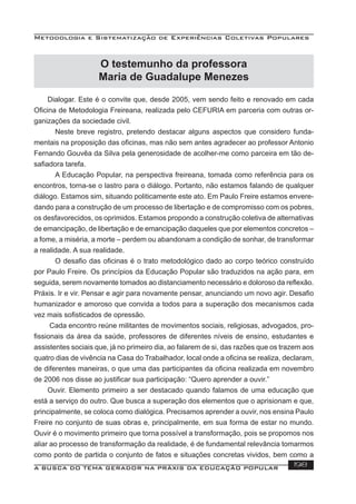 Metodologia e Sistematização de Experiências Coletivas Populares
A BUSCA DO TEMA GERADOR NA PRÁXIS DA EDUCAÇÃO POPULAR 198
O testemunho da professora
Maria de Guadalupe Menezes
Dialogar. Este é o convite que, desde 2005, vem sendo feito e renovado em cada
Oﬁcina de Metodologia Freireana, realizada pelo CEFURIA em parceria com outras or-
ganizações da sociedade civil.
Neste breve registro, pretendo destacar alguns aspectos que considero funda-
mentais na proposição das oﬁcinas, mas não sem antes agradecer ao professor Antonio
Fernando Gouvêa da Silva pela generosidade de acolher-me como parceira em tão de-
saﬁadora tarefa.
A Educação Popular, na perspectiva freireana, tomada como referência para os
encontros, torna-se o lastro para o diálogo. Portanto, não estamos falando de qualquer
diálogo. Estamos sim, situando politicamente este ato. Em Paulo Freire estamos envere-
dando para a construção de um processo de libertação e de compromisso com os pobres,
os desfavorecidos, os oprimidos. Estamos propondo a construção coletiva de alternativas
de emancipação, de libertação e de emancipação daqueles que por elementos concretos –
a fome, a miséria, a morte – perdem ou abandonam a condição de sonhar, de transformar
a realidade. A sua realidade.
O desaﬁo das oﬁcinas é o trato metodológico dado ao corpo teórico construído
por Paulo Freire. Os princípios da Educação Popular são traduzidos na ação para, em
seguida, serem novamente tomados ao distanciamento necessário e doloroso da reﬂexão.
Práxis. Ir e vir. Pensar e agir para novamente pensar, anunciando um novo agir. Desaﬁo
humanizador e amoroso que convida a todos para a superação dos mecanismos cada
vez mais soﬁsticados de opressão.
Cada encontro reúne militantes de movimentos sociais, religiosas, advogados, pro-
ﬁssionais da área da saúde, professores de diferentes níveis de ensino, estudantes e
assistentes sociais que, já no primeiro dia, ao falarem de si, das razões que os trazem aos
quatro dias de vivência na Casa do Trabalhador, local onde a oﬁcina se realiza, declaram,
de diferentes maneiras, o que uma das participantes da oﬁcina realizada em novembro
de 2006 nos disse ao justiﬁcar sua participação: “Quero aprender a ouvir.”
Ouvir. Elemento primeiro a ser destacado quando falamos de uma educação que
está a serviço do outro. Que busca a superação dos elementos que o aprisionam e que,
principalmente, se coloca como dialógica. Precisamos aprender a ouvir, nos ensina Paulo
Freire no conjunto de suas obras e, principalmente, em sua forma de estar no mundo.
Ouvir é o movimento primeiro que torna possível a transformação, pois se propomos nos
aliar ao processo de transformação da realidade, é de fundamental relevância tomarmos
como ponto de partida o conjunto de fatos e situações concretas vividos, bem como a
 