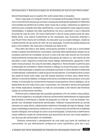 Metodologia e Sistematização de Experiências Coletivas Populares
A BUSCA DO TEMA GERADOR NA PRÁXIS DA EDUCAÇÃO POPULAR 199
leitura/interpretação que os sujeitos têm sobre esses fatos e situações.
Assim, logo após um mergulho inicial na concepção de Educação Popular, organiza-
mos o movimento de escuta que se traduz na pesquisa participante realizada em diferentes
comunidades da periferia de Curitiba. Após nossa ida a campo, realizamos os registros e
partimos para a seleção das falas signiﬁcativas, o que representa nosso segundo passo
metodológico. A seleção das falas signiﬁcativas nos leva a perceber o que é relevante
do ponto de vista do outro. Do nosso interlocutor e não do nosso próprio ponto de vista.
Neste ponto, uma ruptura fundamental se fez necessária. Aqui buscamos entender o
que Paulo Freire chama de humildade. Ao educador que se propõe dialógico, impõe-se
o deslocamento de seu ponto de vista, de sua explicação. O ponto de partida desloca-se
para a comunidade, não mais para a tradução que dela se faz.
Para além dos fatos e dos dados, procuramos perceber a visão que a comunidade
revela a respeito dos fenômenos vivenciados. Garimpar falas signiﬁcativas obriga-nos ao
complexo exercício da humildade, de ouvir o outro e de não mais recorrer ao movimento
tradicionalmente incorporado nas práticas educativas de traduzir ou, até mesmo de não
perceber o outro. Seguimos construindo nosso diálogo coletivamente, aguçando o olhar
sobre nosso processo. Do conjunto das falas, elegemos o Tema Gerador e partimos para
a elaboração do contratema. Neste momento o diálogo se encaminha para a nossa fala.
Nossa visão/explicação a respeito da contradição expressa no Tema Gerador é elaborada
e sistematizada, explicitando a visão do grupo de educadores. O contratema deve cumprir
seu papel de trazer outra visão, que não aquela expressa no tema, para, desta forma,
efetivar o movimento dialético.Arelação entre tema e contratema deve produzir uma outra
síntese. A construção do conhecimento impressa na perspectiva crítica e dialógica, vai se
deslocando de uma visão única, para, no processo, ser colocada a serviço da superação
dos limites explicativos revelados na visão da comunidade e até mesmo das fronteiras
rígidas do conhecimento cientíﬁco.
Partimos para a elaboração das questões geradoras a ﬁm de nortear nossa prática,
tendo como exigência a concepção crítica do conhecimento sistematizado na organização
das atividade e enfrentando o desaﬁo de perguntar ao invés de – vício da tradição- res-
ponder com atividades linearmente estruturadas. Voltando incessantemente ao convite
expresso em cada oﬁcina, coletivamente resistimos à tentação de fugir do diálogo. Cada
passo metodológico demanda a coerência com o compromisso de transformar a realidade
injusta e desigual, sem outorgar ao outro a sua emancipação. Construímos e reaﬁrmamos
nossa militância a partir do compromisso que assumimos de ouvir com muito respeito a
voz dos que são aprisionados na imobilidade.
Estamos construindo o planejamento de uma ação que parte da realidade da
comunidade, do que efetivamente conﬁgura-se como signiﬁcativo para ela e que,
 