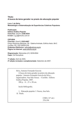 Título:
A busca do tema gerador na praxis da educação popular
Livro 1 da Série:
Metodologia e Sistematização de Experiências Coletivas Populares
Publicação:
Editora Gráﬁca Popular
Fone-Fax: (0xx41) 3346 0034
E-mail: e.g.p@brturbo.com.br
CEFURIA
Fone-fax: (0xx41) 3322-8487
Praça Generoso Marques, 90 - Galeria Andrade, Edifício Astor, 66-C
Curitiba, PR CEP 80020-230
Endereço Eletrônico: cefuria@cefuria.org.br
Página na Internet: www.cefuria.org.br
Diagramação: Mainardes (41) 3039-8504
Capa: Cid Gonçalves
1ª edição: Abril de 2005.
2ª edição revisada e complementada: Setembro de 2007.
Silva, Antonio Fernando Gouvêa
A busca do tema gerador na práxis da educação
popular / Antonio Fernando Gouvêa da Silva ;
organizadora: Ana Inês Souza. – Curitiba : Editora
Gráﬁca Popular, 2007.
208 p. : il. ; 21 x 30 cm.
Inclui bibliograﬁa.
1. Educação popular. I. Souza, Ana Inês.
II. Título.
CDD ( 21ª ed.)
370.194
 