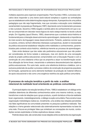 Metodologia e Sistematização de Experiências Coletivas Populares
A BUSCA DO TEMA GERADOR NA PRÁXIS DA EDUCAÇÃO POPULAR 20
múltiplos aspectos para organizar programações. Para Faundez (1993), o processo edu-
cativo deve responder a uma trama socio-natural complexa e superar as contradições
que se estabelecem entre determinações espaço-temporais.Aperspectiva de uma prática
pedagógica que não seja fragmentada, mas que conceba a educação como totalidade
social também é proposta por Rodrigues (1987).Apontando como fundamental o processo
e não o produto, Severino (1995) resgata o sentido pleno do conhecimento em que o sa-
ber se compromete em desvelar nexos lógicos do real e esteja inserido no tecido cultural
amplo. Em Vygotsky (apud Oliveira, 1995), observamos que o contexto sócio-histórico é
fundamental para a interação desenvolvimento-aprendizagem, destacando a importância
do meio social e da linguagem nesse desenvolvimento. Portanto, podemos concluir que
os autores, embora, tenham diferentes interesses e perspectivas, aludem à necessidade
da prática educacional estabelecer relações entre realidades e conhecimentos, parame-
trizados pelo contexto sócio-histórico, referência inerente ao processo de aprendizagem.
Cabe ainda destacar que tais redes são parâmetros educacionais que não podem
ser consideradas de forma isolada e estanques, mas sim dentro de uma concepção
ampla de projeto político-educacional, comprometido com a Educação Popular e com a
construção de uma cidadania crítica que se proponha a atuar na transformação social.
Sua utilização de forma linear, mecanicista e cartesiana descaracterizaria tais objetivos
político-educacionais. Por outro lado, sendo uma referência dinâmica e dialética, com a
exclusiva pretensão de auxiliar o processo coletivo de construção de programas populares
de formação, apresenta-se como elemento facilitador da produção de material reﬂexivo
de apoio educacional e não como uma exigência restritiva da ação política comunitária.
O processo de redução temática a partir da rede: a análise
relacional da realidade local orientando as práticas comunitárias
O principal objetivo da redução temática (Freire, 1988) é estabelecer um diálogo entre
cidadãos detentores de diferentes conhecimentos sobre uma mesma vivência, ou seja,
transformar a rede de relações que o grupo produziu, a partir da leitura crítica da realidade
local, organizando, metodologicamente, o diálogo na ação comunitária. Para construir essa
organização metodológica realiza-se, inicialmente, uma análise das relações percebidas
nas falas signiﬁcativas da comunidade presentes na pesquisa qualitativa realizada. Tais
relações e o tema gerador selecionado são sistematicamente representados na base de
uma rede. Procura-se privilegiar falas que sintetizam as concepções de mundo, contra-
dições sociais explicitadas e limites explicativos dessas visões.
Partindo dessa rede, são construídas novas relações entre os elementos da organização
 