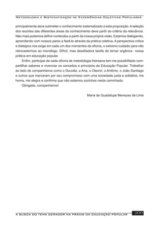 Metodologia e Sistematização de Experiências Coletivas Populares
A BUSCA DO TEMA GERADOR NA PRÁXIS DA EDUCAÇÃO POPULAR 200
principalmente,deve submeter o conhecimento sistematizado a esta proposição.Aseleção
dos recortes das diferentes áreas do conhecimento deve partir do critério da relevância.
Não mais podemos deﬁnir conteúdos a partir da nossa própria visão. Estamos dialogando,
aprendendo com nossos pares a fazê-lo através da prática coletiva. A perspectiva crítica
e dialógica nos exige em cada um dos momentos da oﬁcina, o extremo cuidado para não
retrocedermos ao monólogo. Difícil, mas desaﬁadora tarefa de tornar orgânica nossa
prática em educação popular.
Enﬁm, participar de cada oﬁcina de metodologia freireana tem me possibilitado com-
partilhar saberes e vivenciar os conceitos e princípios da Educação Popular. Trabalhar
ao lado de companheiros como o Gouvêa, a Ana, o Cleonir, o Antônio, o João Santiago
e outros que marcaram por seu compromisso com uma sociedade justa e solidária, me
honra, me alegra e conﬁrma que não estamos sozinhos nesta caminhada.
Obrigada, companheiros!
Maria de Guadalupe Menezes de Lima
 