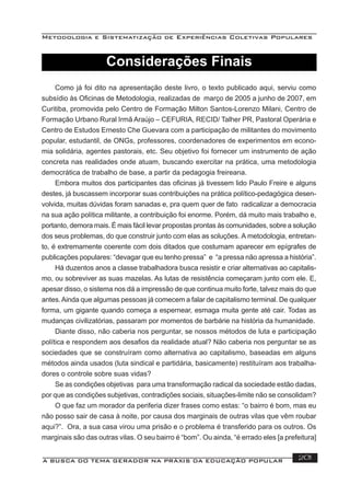 Metodologia e Sistematização de Experiências Coletivas Populares
A BUSCA DO TEMA GERADOR NA PRÁXIS DA EDUCAÇÃO POPULAR 201
Como já foi dito na apresentação deste livro, o texto publicado aqui, serviu como
subsídio às Oﬁcinas de Metodologia, realizadas de março de 2005 a junho de 2007, em
Curitiba, promovida pelo Centro de Formação Milton Santos-Lorenzo Milani, Centro de
Formação Urbano Rural Irmã Araújo – CEFURIA, RECID/ Talher PR, Pastoral Operária e
Centro de Estudos Ernesto Che Guevara com a participação de militantes do movimento
popular, estudantil, de ONGs, professores, coordenadores de experimentos em econo-
mia solidária, agentes pastorais, etc. Seu objetivo foi fornecer um instrumento de ação
concreta nas realidades onde atuam, buscando exercitar na prática, uma metodologia
democrática de trabalho de base, a partir da pedagogia freireana.
Embora muitos dos participantes das oﬁcinas já tivessem lido Paulo Freire e alguns
destes, já buscassem incorporar suas contribuições na prática político-pedagógica desen-
volvida, muitas dúvidas foram sanadas e, pra quem quer de fato radicalizar a democracia
na sua ação política militante, a contribuição foi enorme. Porém, dá muito mais trabalho e,
portanto, demora mais. É mais fácil levar propostas prontas às comunidades, sobre a solução
dos seus problemas, do que construir junto com elas as soluções. A metodologia, entretan-
to, é extremamente coerente com dois ditados que costumam aparecer em epígrafes de
publicações populares: “devagar que eu tenho pressa” e “a pressa não apressa a história”.
Há duzentos anos a classe trabalhadora busca resistir e criar alternativas ao capitalis-
mo, ou sobreviver as suas mazelas. As lutas de resistência começaram junto com ele. E,
apesar disso, o sistema nos dá a impressão de que continua muito forte, talvez mais do que
antes.Ainda que algumas pessoas já comecem a falar de capitalismo terminal. De qualquer
forma, um gigante quando começa a espernear, esmaga muita gente até cair. Todas as
mudanças civilizatórias, passaram por momentos de barbárie na história da humanidade.
Diante disso, não caberia nos perguntar, se nossos métodos de luta e participação
política e respondem aos desaﬁos da realidade atual? Não caberia nos perguntar se as
sociedades que se construíram como alternativa ao capitalismo, baseadas em alguns
métodos ainda usados (luta sindical e partidária, basicamente) restituíram aos trabalha-
dores o controle sobre suas vidas?
Se as condições objetivas para uma transformação radical da sociedade estão dadas,
por que as condições subjetivas, contradições sociais, situações-limite não se consolidam?
O que faz um morador da periferia dizer frases como estas: “o bairro é bom, mas eu
não posso sair de casa à noite, por causa dos marginais de outras vilas que vêm roubar
aqui?”. Ora, a sua casa virou uma prisão e o problema é transferido para os outros. Os
marginais são das outras vilas. O seu bairro é “bom”. Ou ainda, “é errado eles [a prefeitura]
Considerações Finais
 