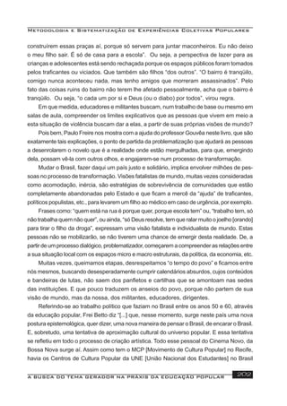 Metodologia e Sistematização de Experiências Coletivas Populares
A BUSCA DO TEMA GERADOR NA PRÁXIS DA EDUCAÇÃO POPULAR 202
construírem essas praças aí, porque só servem para juntar maconheiros. Eu não deixo
o meu ﬁlho sair. É só de casa para a escola”. Ou seja, a perspectiva de lazer para as
crianças e adolescentes está sendo rechaçada porque os espaços públicos foram tomados
pelos traﬁcantes ou viciados. Que também são ﬁlhos “dos outros”. “O bairro é tranqüilo,
comigo nunca aconteceu nada, mas tenho amigos que morreram assassinados”. Pelo
fato das coisas ruins do bairro não terem lhe afetado pessoalmente, acha que o bairro é
tranqüilo. Ou seja, “o cada um por si e Deus (ou o diabo) por todos”, virou regra.
Em que medida, educadores e militantes buscam, num trabalho de base ou mesmo em
salas de aula, compreender os limites explicativos que as pessoas que vivem em meio a
esta situação de violência buscam dar a elas, a partir de suas próprias visões de mundo?
Pois bem, Paulo Freire nos mostra com a ajuda do professor Gouvêa neste livro, que são
exatamente tais explicações, o ponto de partida da problematização que ajudará as pessoas
a desenrolarem o novelo que é a realidade onde estão mergulhadas, para que, emergindo
dela, possam vê-la com outros olhos, e engajarem-se num processo de transformação.
Mudar o Brasil, fazer daqui um país justo e solidário, implica envolver milhões de pes-
soas no processo de transformação. Visões fatalistas de mundo, muitas vezes consideradas
como acomodação, inércia, são estratégias de sobrevivência de comunidades que estão
completamente abandonadas pelo Estado e que ﬁcam a mercê da “ajuda” de traﬁcantes,
políticos populistas, etc., para levarem um ﬁlho ao médico em caso de urgência, por exemplo.
Frases como: “quem está na rua é porque quer, porque escola tem” ou, “trabalho tem, só
não trabalha quem não quer”, ou ainda, “só Deus resolve, tem que ralar muito o joelho [orando]
para tirar o ﬁlho da droga”, expressam uma visão fatalista e individualista de mundo. Estas
pessoas não se mobilizarão, se não tiverem uma chance de emergir desta realidade. De, a
partir de um processo dialógico, problematizador, começarem a compreender as relações entre
a sua situação local com os espaços micro e macro estruturais, da política, da economia, etc.
Muitas vezes, queimamos etapas, desrespeitamos “o tempo do povo” e ﬁcamos entre
nós mesmos, buscando desesperadamente cumprir calendários absurdos, cujos conteúdos
e bandeiras de lutas, não saem dos panﬂetos e cartilhas que se amontoam nas sedes
das instituições. E que pouco traduzem os anseios do povo, porque não partem de sua
visão de mundo, mas da nossa, dos militantes, educadores, dirigentes.
Referindo-se ao trabalho político que faziam no Brasil entre os anos 50 e 60, através
da educação popular, Frei Betto diz “[...] que, nesse momento, surge neste país uma nova
postura epistemológica, quer dizer, uma nova maneira de pensar o Brasil, de encarar o Brasil.
E, sobretudo, uma tentativa de aproximação cultural do universo popular. E essa tentativa
se reﬂetiu em todo o processo de criação artística. Todo esse pessoal do Cinema Novo, da
Bossa Nova surge aí. Assim como tem o MCP [Movimento de Cultura Popular] no Recife,
havia os Centros de Cultura Popular da UNE [União Nacional dos Estudantes] no Brasil
 