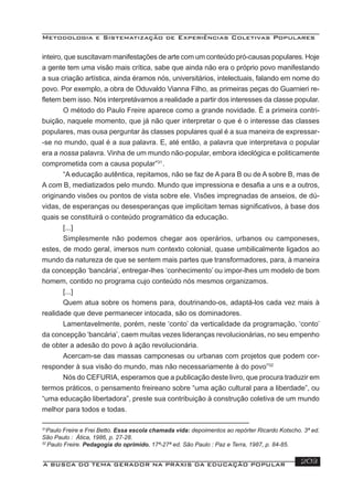 Metodologia e Sistematização de Experiências Coletivas Populares
A BUSCA DO TEMA GERADOR NA PRÁXIS DA EDUCAÇÃO POPULAR 203
inteiro, que suscitavam manifestações de arte com um conteúdo pró-causas populares. Hoje
a gente tem uma visão mais crítica, sabe que ainda não era o próprio povo manifestando
a sua criação artística, ainda éramos nós, universitários, intelectuais, falando em nome do
povo. Por exemplo, a obra de Oduvaldo Vianna Filho, as primeiras peças do Guarnieri re-
ﬂetem bem isso. Nós interpretávamos a realidade a partir dos interesses da classe popular.
O método do Paulo Freire aparece como a grande novidade. É a primeira contri-
buição, naquele momento, que já não quer interpretar o que é o interesse das classes
populares, mas ousa perguntar às classes populares qual é a sua maneira de expressar-
-se no mundo, qual é a sua palavra. E, até então, a palavra que interpretava o popular
era a nossa palavra. Vinha de um mundo não-popular, embora ideológica e politicamente
comprometida com a causa popular”31
.
“A educação autêntica, repitamos, não se faz de A para B ou de A sobre B, mas de
A com B, mediatizados pelo mundo. Mundo que impressiona e desaﬁa a uns e a outros,
originando visões ou pontos de vista sobre ele. Visões impregnadas de anseios, de dú-
vidas, de esperanças ou desesperanças que implicitam temas signiﬁcativos, à base dos
quais se constituirá o conteúdo programático da educação.
[...]
Simplesmente não podemos chegar aos operários, urbanos ou camponeses,
estes, de modo geral, imersos num contexto colonial, quase umbilicalmente ligados ao
mundo da natureza de que se sentem mais partes que transformadores, para, à maneira
da concepção ‘bancária’, entregar-lhes ‘conhecimento’ ou impor-lhes um modelo de bom
homem, contido no programa cujo conteúdo nós mesmos organizamos.
[...]
Quem atua sobre os homens para, doutrinando-os, adaptá-los cada vez mais à
realidade que deve permanecer intocada, são os dominadores.
Lamentavelmente, porém, neste ‘conto’ da verticalidade da programação, ‘conto’
da concepção ‘bancária’, caem muitas vezes lideranças revolucionárias, no seu empenho
de obter a adesão do povo à ação revolucionária.
Acercam-se das massas camponesas ou urbanas com projetos que podem cor-
responder à sua visão do mundo, mas não necessariamente à do povo”32
Nós do CEFURIA, esperamos que a publicação deste livro, que procura traduzir em
termos práticos, o pensamento freireano sobre “uma ação cultural para a liberdade”, ou
“uma educação libertadora”, preste sua contribuição à construção coletiva de um mundo
melhor para todos e todas.
31
Paulo Freire e Frei Betto. Essa escola chamada vida: depoimentos ao repórter Ricardo Kotscho. 3ª ed.
São Paulo : Ática, 1986, p. 27-28.
32
Paulo Freire. Pedagogia do oprimido. 17ª-27ª ed. São Paulo : Paz e Terra, 1987, p. 84-85.
 