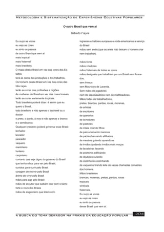 Metodologia e Sistematização de Experiências Coletivas Populares
A BUSCA DO TEMA GERADOR NA PRÁXIS DA EDUCAÇÃO POPULAR 204
O outro Brasil que vem aí
Gilberto Freyre
ingresias e tratores europeus e norte-americanos a serviço
do Brasil
mãos sem anéis (que os anéis não deixam o homem criar
nem trabalhar).
mãos livres
mãos criadoras
mãos fraternais de todas as cores
mãos desiguais que trabalham por um Brasil sem Azere-
dos,
sem Irineus
sem Maurícios de Lacerda.
Sem mãos de jogadores
nem de especuladores nem de mistiﬁcadores.
Mãos todas de trabalhadores,
pretas, brancas, pardas, roxas, morenas,
de artistas
de escritores
de operários
de lavradores
de pastores
de mães criando ﬁlhos
de pais ensinando meninos
de padres benzendo aﬁlhados
de mestres guiando aprendizes
de irmãos ajudando irmãos mais moços
de lavadeiras lavando
de pedreiros ediﬁcando
de doutores curando
de cozinheiras cozinhando
de vaqueiros tirando leite de vacas chamadas comadres
dos homens.
Mãos brasileiras
brancas, morenas, pretas, pardas, roxas
tropicais
sindicais
fraternais.
Eu ouço as vozes
eu vejo as cores
eu sinto os passos
desse Brasil que vem aí.
Eu ouço as vozes
eu vejo as cores
eu sinto os passos
de outro Brasil que vem aí
mais tropical
mais fraternal
mais brasileiro.
O mapa desse Brasil em vez das cores dos Es-
tados
terá as cores das produções e dos trabalhos.
Os homens desse Brasil em vez das cores das
três raças
terão as cores das proﬁssões e regiões.
As mulheres do Brasil em vez das cores boreais
terão as cores variamente tropicais.
Todo brasileiro poderá dizer: é assim que eu
quero o Brasil,
todo brasileiro e não apenas o bacharel ou o
doutor
o preto, o pardo, o roxo e não apenas o branco
e o semibranco.
Qualquer brasileiro poderá governar esse Brasil
lenhador
lavrador
pescador
vaqueiro
marinheiro
funileiro
carpinteiro
contanto que seja digno do governo do Brasil
que tenha olhos para ver pelo Brasil,
ouvidos para ouvir pelo Brasil
coragem de morrer pelo Brasil
ânimo de viver pelo Brasil
mãos para agir pelo Brasil
mãos de escultor que saibam lidar com o barro
forte e novo dos Brasis
mãos de engenheiro que lidem com
 