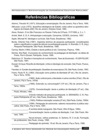 Metodologia e Sistematização de Experiências Coletivas Populares
A BUSCA DO TEMA GERADOR NA PRÁXIS DA EDUCAÇÃO POPULAR 205
Adorno, Theodor W. (1971). Educação e emancipação. Rio de Janeiro, Paz e Terra, 1995.
Althusser, Louis (1973). Aparelhos ideológicos de Estado: notas sobre os aparelhos ideo-
lógicos de Estado (AIE). Rio de Janeiro, Edições Graal, 1985.
Alves, Rubem. O rio São Francisco no Paraná. Folha de S.Paulo, 11/7/1999, p. 3, c. 1.
André, Marli. E. D. A. Antropologia e educação. Campinas, CEDES, Unicamp, 1997.
Apple, Michael W. Ideologia e currículo. São Paulo, Brasiliense, 1982.
Borda, Orlando Fals (1981). Aspectos teóricos da pesquisa participante: considerações
sobre o signiﬁcado e o papel da ciência na participação popular. In: Brandão, C. R. (org.)
Pesquisa Participante. São Paulo, Brasiliense, 1990.
Carnoy, Martin (1984). Estado e teoria política (4 ed). Campinas, Papirus, 1994.
Damke, Ilda Righi. O processo do conhecimento na pedagogia da libertação: as idéias de
Freire, Fiori e Dussel. Petrópolis, Vozes, 1995.
Delizoicov, D. Tensões e transições do conhecimento. Tese de Doutorado - IFUSP/FEUSP,
São Paulo, 1991.
Dussel, Enrique Filosoﬁa da libertação: crítica à ideologia da exclusão. São Paulo, Paulus,
1995.
Faundez,A.O poder da participação. Questões da nossa época (18). São Paulo, Cortez, 1993.
Freire, Paulo R. N. (1964). Educação como prática da liberdade (8ª ed.). Rio de Janeiro,
Paz e Terra, 1978c.
_______________. (1968). Ação cultural para a liberdade e outros escritos (3ªed.). Rio de
Janeiro, Paz e Terra, 1978a.
_______________. (1969). Extensão ou comunicação? (10ª ed.). Rio de Janeiro, Paz e
Terra, 1992a.
_______________. (1979). Conscientização: teoria e prática da libertação (3ª ed.). São
Paulo, Moraes, 1980.
_______________. Criando métodos de pesquisa participante. In: BRANDÃO, C. R. Pes-
quisa Participante (8ª ed.). São Paulo, Brasiliense, 1990.
________________. (1993). Política e educação: ensaios (2ª ed.). São Paulo, Cortez, 1995d.
_______________. (1996). Pedagogia da autonomia: saberes necessários à prática edu-
cativa. São Paulo, Paz e Terra, 1997.
_______________. À sombra desta mangueira. São Paulo, Olho D’Água, 1995c.
_______________. Conscientização: teoria e prática da libertação. 3 ed. São Paulo, Mo-
raes, 1980.
_______________. Novos tempos, velhos problemas. In: Serbino, R. V. et alii. Formação
de professores. São Paulo, Unesp, 1998.
_______________. Pedagogia do oprimido. 18 ed. Rio de Janeiro, Paz e Terra, 1988.
Referências Bibliográﬁcas
 