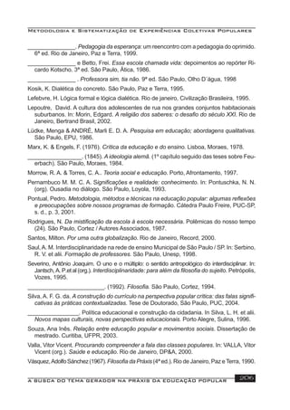 Metodologia e Sistematização de Experiências Coletivas Populares
A BUSCA DO TEMA GERADOR NA PRÁXIS DA EDUCAÇÃO POPULAR 206
_______________. Pedagogia da esperança: um reencontro com a pedagogia do oprimido.
6ª ed. Rio de Janeiro, Paz e Terra, 1999.
_______________ e Betto, Frei. Essa escola chamada vida: depoimentos ao repórter Ri-
cardo Kotscho. 3ª ed. São Paulo, Ática, 1986.
_______________ . Professora sim, tia não. 9ª ed. São Paulo, Olho D´água, 1998
Kosik, K. Dialética do concreto. São Paulo, Paz e Terra, 1995.
Lefebvre, H. Lógica formal e lógica dialética. Rio de janeiro, Civilização Brasileira, 1995.
Lepoutre, David. A cultura dos adolescentes de rua nos grandes conjuntos habitacionais
suburbanos. In: Morin, Edgard. A religião dos saberes: o desaﬁo do século XXI. Rio de
Janeiro, Bertrand Brasil, 2002.
Lüdke, Menga & ANDRÉ, Marli E. D. A. Pesquisa em educação; abordagens qualitativas.
São Paulo, EPU, 1986.
Marx, K. & Engels, F. (1976). Crítica da educação e do ensino. Lisboa, Moraes, 1978.
_________________. (1845). A ideologia alemã. (1º capítulo seguido das teses sobre Feu-
erbach). São Paulo, Moraes, 1984.
Morrow, R. A. & Torres, C. A.. Teoria social e educação. Porto, Afrontamento, 1997.
Pernambuco M. M. C. A. Signiﬁcações e realidade: conhecimento. In: Pontuschka, N. N.
(org). Ousadia no diálogo. São Paulo, Loyola, 1993.
Pontual, Pedro. Metodologia, métodos e técnicas na educação popular: algumas reﬂexões
e preocupações sobre nossos programas de formação. Cátedra Paulo Freire, PUC-SP,
s. d., p. 3, 2001.
Rodrigues, N. Da mistiﬁcação da escola à escola necessária. Polêmicas do nosso tempo
(24). São Paulo, Cortez / Autores Associados, 1987.
Santos, Milton. Por uma outra globalização. Rio de Janeiro, Record, 2000.
Saul,A. M. Interdisciplinaridade na rede de ensino Municipal de São Paulo / SP. In: Serbino,
R. V. et alii. Formação de professores. São Paulo, Unesp, 1998.
Severino, Antônio Joaquim. O uno e o múltiplo: o sentido antropológico do interdisciplinar. In:
Jantsch, A. P.et al (org.). Interdisciplinaridade: para além da ﬁlosoﬁa do sujeito. Petrópolis,
Vozes, 1995.
________________________. (1992). Filosoﬁa. São Paulo, Cortez, 1994.
Silva, A. F. G. da. A construção do currículo na perspectiva popular crítica: das falas signiﬁ-
cativas às práticas contextualizadas. Tese de Doutorado, São Paulo, PUC, 2004.
________________. Política educacional e construção da cidadania. In Silva, L. H. et alii.
Novos mapas culturais, novas perspectivas educacionais. Porto Alegre, Sulina, 1996.
Souza, Ana Inês. Relação entre educação popular e movimentos sociais. Dissertação de
mestrado. Curitiba, UFPR, 2003.
Valla, Vitor Vicent. Procurando compreender a fala das classes populares. In: VALLA, Vitor
Vicent (org.). Saúde e educação. Rio de Janeiro, DP&A, 2000.
Vásquez,AdolfoSánchez(1967).Filosoﬁa da Práxis (4ª ed.). Rio de Janeiro, Paz eTerra, 1990.
 