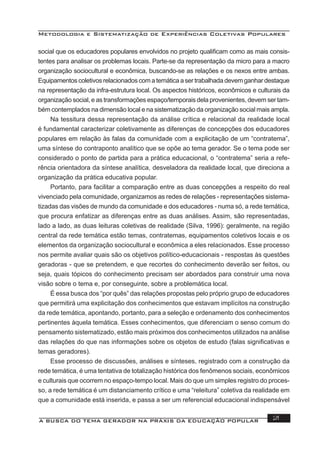 Metodologia e Sistematização de Experiências Coletivas Populares
A BUSCA DO TEMA GERADOR NA PRÁXIS DA EDUCAÇÃO POPULAR 21
social que os educadores populares envolvidos no projeto qualiﬁcam como as mais consis-
tentes para analisar os problemas locais. Parte-se da representação da micro para a macro
organização sociocultural e econômica, buscando-se as relações e os nexos entre ambas.
Equipamentos coletivos relacionados com a temática a ser trabalhada devem ganhar destaque
na representação da infra-estrutura local. Os aspectos históricos, econômicos e culturais da
organização social, e as transformações espaço/temporais dela provenientes, devem ser tam-
bém contemplados na dimensão local e na sistematização da organização social mais ampla.
Na tessitura dessa representação da análise crítica e relacional da realidade local
é fundamental caracterizar coletivamente as diferenças de concepções dos educadores
populares em relação às falas da comunidade com a explicitação de um “contratema”,
uma síntese do contraponto analítico que se opõe ao tema gerador. Se o tema pode ser
considerado o ponto de partida para a prática educacional, o “contratema” seria a refe-
rência orientadora da síntese analítica, desveladora da realidade local, que direciona a
organização da prática educativa popular.
Portanto, para facilitar a comparação entre as duas concepções a respeito do real
vivenciado pela comunidade, organizamos as redes de relações - representações sistema-
tizadas das visões de mundo da comunidade e dos educadores - numa só, a rede temática,
que procura enfatizar as diferenças entre as duas análises. Assim, são representadas,
lado a lado, as duas leituras coletivas de realidade (Silva, 1996): geralmente, na região
central da rede temática estão temas, contratemas, equipamentos coletivos locais e os
elementos da organização sociocultural e econômica a eles relacionados. Esse processo
nos permite avaliar quais são os objetivos político-educacionais - respostas às questões
geradoras - que se pretendem, e que recortes do conhecimento deverão ser feitos, ou
seja, quais tópicos do conhecimento precisam ser abordados para construir uma nova
visão sobre o tema e, por conseguinte, sobre a problemática local.
É essa busca dos “por quês” das relações propostas pelo próprio grupo de educadores
que permitirá uma explicitação dos conhecimentos que estavam implícitos na construção
da rede temática, apontando, portanto, para a seleção e ordenamento dos conhecimentos
pertinentes àquela temática. Esses conhecimentos, que diferenciam o senso comum do
pensamento sistematizado, estão mais próximos dos conhecimentos utilizados na análise
das relações do que nas informações sobre os objetos de estudo (falas signiﬁcativas e
temas geradores).
Esse processo de discussões, análises e sínteses, registrado com a construção da
rede temática, é uma tentativa de totalização histórica dos fenômenos sociais, econômicos
e culturais que ocorrem no espaço-tempo local. Mais do que um simples registro do proces-
so, a rede temática é um distanciamento crítico e uma “releitura” coletiva da realidade em
que a comunidade está inserida, e passa a ser um referencial educacional indispensável
 