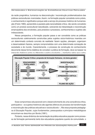Metodologia e Sistematização de Experiências Coletivas Populares
A BUSCA DO TEMA GERADOR NA PRÁXIS DA EDUCAÇÃO POPULAR 23
da razão pragmática, humaniza na desconstrução / reconstrução problematizadora das
práticas socioculturais vivenciadas. Assim, na formação popular concebida como práxis,
o conhecimento é signiﬁcativo porque está a serviço do processo histórico de humaniza-
ção (Freire 1980), apreendido e pautado pela racionalidade crítica, não sendo concebido
como um produto sociocultural naturalizado, carecendo da interpretação e reconstrução
emancipatória dos envolvidos, pois produtos e processos, conhecimentos e sujeitos são
indissociáveis.
Nessa perspectiva, a formação popular passa a ser concebida como as práticas
socioculturais coletivamente construídas pelos sujeitos sócio-históricos inseridos em
um determinado contexto concreto de realidade: fazem opções, planejam, organizam
e desencadeiam fazeres, sempre comprometidos com uma determinada concepção de
sociedade e de mundo. Coerentemente, o processo de construção do conhecimento
decorrente dessa forma dialética de conceber a prática de formação, deve se basear na
interação dialógica entre os diferentes sujeitos envolvidos – mediados pelos seus sabe-
res e discursos – que, em busca de compreensões e de intervenções críticas sobre uma
realidade concreta que requer transformações, pesquisam, constroem conhecimentos
pertinentes, planejam, avaliam e realizam ações.
Esse compromisso educacional com o desenvolvimento de uma consciência crítica,
participativa – os sujeitos históricos são agentes efetivos do processo de transformação
e reconstrução das práticas educativas e socioculturais –, ﬁlia essa proposta pedagógi-
ca à Educação Popular, cujos fundamentos, pressupostos e princípios metodológicos
encontram-se descritos por Borda (1981).
Portanto, nessa dinâmica de reorientação da prática educativa popular como proces-
so de formação permanente tanto dos educadores populares quanto da comunidade, o
 