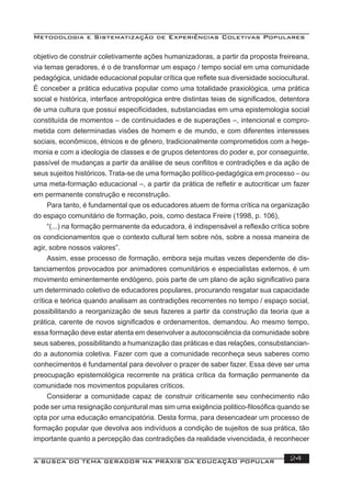 Metodologia e Sistematização de Experiências Coletivas Populares
A BUSCA DO TEMA GERADOR NA PRÁXIS DA EDUCAÇÃO POPULAR 24
objetivo de construir coletivamente ações humanizadoras, a partir da proposta freireana,
via temas geradores, é o de transformar um espaço / tempo social em uma comunidade
pedagógica, unidade educacional popular crítica que reﬂete sua diversidade sociocultural.
É conceber a prática educativa popular como uma totalidade praxiológica, uma prática
social e histórica, interface antropológica entre distintas teias de signiﬁcados, detentora
de uma cultura que possui especiﬁcidades, substanciadas em uma epistemologia social
constituída de momentos – de continuidades e de superações –, intencional e compro-
metida com determinadas visões de homem e de mundo, e com diferentes interesses
sociais, econômicos, étnicos e de gênero, tradicionalmente comprometidos com a hege-
monia e com a ideologia de classes e de grupos detentores do poder e, por conseguinte,
passível de mudanças a partir da análise de seus conﬂitos e contradições e da ação de
seus sujeitos históricos. Trata-se de uma formação político-pedagógica em processo – ou
uma meta-formação educacional –, a partir da prática de reﬂetir e autocriticar um fazer
em permanente construção e reconstrução.
Para tanto, é fundamental que os educadores atuem de forma crítica na organização
do espaço comunitário de formação, pois, como destaca Freire (1998, p. 106),
“(...) na formação permanente da educadora, é indispensável a reﬂexão crítica sobre
os condicionamentos que o contexto cultural tem sobre nós, sobre a nossa maneira de
agir, sobre nossos valores”.
Assim, esse processo de formação, embora seja muitas vezes dependente de dis-
tanciamentos provocados por animadores comunitários e especialistas externos, é um
movimento eminentemente endógeno, pois parte de um plano de ação signiﬁcativo para
um determinado coletivo de educadores populares, procurando resgatar sua capacidade
crítica e teórica quando analisam as contradições recorrentes no tempo / espaço social,
possibilitando a reorganização de seus fazeres a partir da construção da teoria que a
prática, carente de novos signiﬁcados e ordenamentos, demandou. Ao mesmo tempo,
essa formação deve estar atenta em desenvolver a autoconsciência da comunidade sobre
seus saberes, possibilitando a humanização das práticas e das relações, consubstancian-
do a autonomia coletiva. Fazer com que a comunidade reconheça seus saberes como
conhecimentos é fundamental para devolver o prazer de saber fazer. Essa deve ser uma
preocupação epistemológica recorrente na prática crítica da formação permanente da
comunidade nos movimentos populares críticos.
Considerar a comunidade capaz de construir criticamente seu conhecimento não
pode ser uma resignação conjuntural mas sim uma exigência politico-ﬁlosóﬁca quando se
opta por uma educação emancipatória. Desta forma, para desencadear um processo de
formação popular que devolva aos indivíduos a condição de sujeitos de sua prática, tão
importante quanto a percepção das contradições da realidade vivencidada, é reconhecer
 