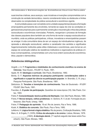 Metodologia e Sistematização de Experiências Coletivas Populares
A BUSCA DO TEMA GERADOR NA PRÁXIS DA EDUCAÇÃO POPULAR 25
suas brechas criativas, seus avanços, suas iniciativas e invenções comprometidas com a
construção da verdade democrática, mesmo considerando todos os obstáculos e limites
observados na complexidade da prática sociocultural e econômica vigente.
Acomunidade passa a ser concebida como unidade espaço/temporal para a formação
emancipatória permanente dos envolvidos, tornando-se capaz de criar as condições or-
ganizacionais propícias para a permanente construção e reconstrução crítica das práticas
socioculturais e econômicas vivenciadas. Portanto, reorganizar o processo de formação
das classes populares deve também ser uma forma de recriar o espaço sociocultural co-
munitário, onde as práticas participativas, críticas, inovadoras e emancipatórias possam
se arraigar. A vida comunitária deixa de ser um espaço de individualismos ingênuos, de
opressão e alienação sociocultural, seletivo e canalizador dos sentidos e signiﬁcados
hegemonicamente instituídos pelas elites intelectuais e econômicas, para tornar-se um
espaço de construção coletiva da resistência instituidora e organizadora de práticas crí-
ticas e emancipatórias, comprometidas com uma nova ordem sociocultural e econômica,
ética, popular e democrática.
Referências bibliograﬁcas
Angotti, J. A. P. Fragmentos e totalidades do conhecimento cientíﬁco no ensino de
Ciências. Tese Doutor., FEUSP. S. Paulo, 1991.
Apple, M. W. Ideologia e currículo. São Paulo, Brasiliense, 1982.
Borda, O. F. Aspectos teóricos da pesquisa participante: considerações sobre o
signiﬁcado e o papel da ciência na participação popular. In: Brandão, C. R. (org.).
Pesquisa Participante. São Paulo, Brasiliense, 1981.
Delizoicov, D. Tensões e transições do conhecimento. Tese de Doutorado - IFUSP/
FEUSP, São Paulo, 1991.
Faundez, A. O poder da participação. Questões da nossa época (18). São Paulo, Cor-
tez, 1993.
Freire, P. Conscientização: teoria e prática da libertação. 3 ed. São Paulo, Moraes, 1980.
Freire, P. Novos tempos, velhos problemas. In: Serbino, R. V. et alii. Formação de pro-
fessores. São Paulo, Unesp, 1998.
Freire, P. Pedagogia do oprimido. 18 ed. Rio de Janeiro, Paz e Terra, 1988.
Kosik, K. Dialética do concreto. São Paulo, Paz e Terra, 1995.
Lefebvre, H. Lógica formal e lógica dialética. Rio de janeiro, Civilização Brasileira, 1995.
Marx, K. & Engels, F. (1976). Crítica da educação e do ensino. Lisboa, Moraes, 1978.
_______________(1845). A ideologia alemã. (1º capítulo seguido das teses sobre Feu-
erbach). São Paulo, Moraes, 1984.
 