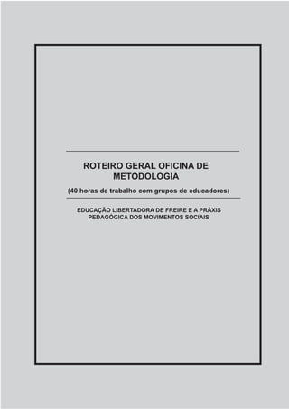 Metodologia e Sistematização de Experiências Coletivas Populares
A BUSCA DO TEMA GERADOR NA PRÁXIS DA EDUCAÇÃO POPULAR 27
ROTEIRO GERAL OFICINA DE
METODOLOGIA
EDUCAÇÃO LIBERTADORA DE FREIRE E A PRÁXIS
PEDAGÓGICA DOS MOVIMENTOS SOCIAIS
(40 horas de trabalho com grupos de educadores)
 