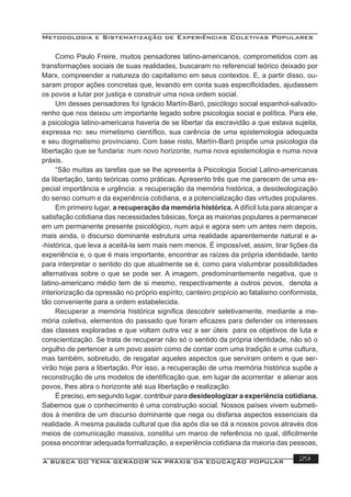 Metodologia e Sistematização de Experiências Coletivas Populares
A BUSCA DO TEMA GERADOR NA PRÁXIS DA EDUCAÇÃO POPULAR 29
Como Paulo Freire, muitos pensadores latino-americanos, comprometidos com as
transformações sociais de suas realidades, buscaram no referencial teórico deixado por
Marx, compreender a natureza do capitalismo em seus contextos. E, a partir disso, ou-
saram propor ações concretas que, levando em conta suas especiﬁcidades, ajudassem
os povos a lutar por justiça e construir uma nova ordem social.
Um desses pensadores foi Ignácio Martín-Baró, psicólogo social espanhol-salvado-
renho que nos deixou um importante legado sobre psicologia social e política. Para ele,
a psicologia latino-americana haveria de se libertar da escravidão a que estava sujeita,
expressa no: seu mimetismo cientíﬁco, sua carência de uma epistemologia adequada
e seu dogmatismo provinciano. Com base nisto, Martín-Baró propõe uma psicologia da
libertação que se fundaria: num novo horizonte, numa nova epistemologia e numa nova
práxis.
“São muitas as tarefas que se lhe apresenta à Psicologia Social Latino-americanas
da libertação, tanto teóricas como práticas. Apresento três que me parecem de uma es-
pecial importância e urgência: a recuperação da memória histórica, a desideologização
do senso comum e da experiência cotidiana, e a potencialização das virtudes populares.
Em primeiro lugar, a recuperação da memória histórica. Adifícil luta para alcançar a
satisfação cotidiana das necessidades básicas, força as maiorias populares a permanecer
em um permanente presente psicológico, num aqui e agora sem um antes nem depois,
mais ainda, o discurso dominante estrutura uma realidade aparentemente natural e a-
-histórica, que leva a aceitá-la sem mais nem menos. É impossível, assim, tirar lições da
experiência e, o que é mais importante, encontrar as raízes da própria identidade, tanto
para interpretar o sentido do que atualmente se é, como para vislumbrar possibilidades
alternativas sobre o que se pode ser. A imagem, predominantemente negativa, que o
latino-americano médio tem de si mesmo, respectivamente a outros povos, denota a
interiorização da opressão no próprio espírito, canteiro propício ao fatalismo conformista,
tão conveniente para a ordem estabelecida.
Recuperar a memória histórica signiﬁca descobrir seletivamente, mediante a me-
mória coletiva, elementos do passado que foram eﬁcazes para defender os interesses
das classes exploradas e que voltam outra vez a ser úteis para os objetivos de luta e
conscientização. Se trata de recuperar não só o sentido da própria identidade, não só o
orgulho de pertencer a um povo assim como de contar com uma tradição e uma cultura,
mas também, sobretudo, de resgatar aqueles aspectos que serviram ontem e que ser-
virão hoje para a libertação. Por isso, a recuperação de uma memória histórica supõe a
reconstrução de uns modelos de identiﬁcação que, em lugar de acorrentar e alienar aos
povos, lhes abra o horizonte até sua libertação e realização.
É preciso, em segundo lugar, contribuir para desideologizar a experiência cotidiana.
Sabemos que o conhecimento é uma construção social. Nossos países vivem submeti-
dos à mentira de um discurso dominante que nega ou disfarsa aspectos essenciais da
realidade. A mesma paulada cultural que dia após dia se dá a nossos povos através dos
meios de comunicação massiva, constitui um marco de referência no qual, diﬁcilmente
possa encontrar adequada formalização, a experiência cotidiana da maioria das pessoas,
 