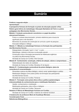 Sumário
Prefácio à segunda edição ...................................................................................................... 05
Apresentação............................................................................................................................ 09
A perspectiva freireana de formação na práxis da educação popular crítica.................... 13
Roteiro geral oﬁcina de metodologia: Educação libertadora de Freire e a práxis
pedagógica dos Movimentos Sociais..................................................................................... 27
Módulo I: Contexto sociocultural e econômico e o papel da prática
educacional freireana............................................................................................................... 31
Freire e o contexto desumanizador: primeira referência para a busca de
signiﬁcado para o ato educativo ......................................................................................... 37
Momentos do processo de construção do currículo a partir da pesquisa........................... 51
Educação dialógica e diálogo ............................................................................................. 55
Módulo II - Método ou metodologia freireana na formação dos participantes
dos Movimentos Sociais.......................................................................................................... 61
Dialogicidade e formação “para” e “com “ o outro .............................................................. 63
Metodologia, métodos e técnicas na educação popular..................................................... 75
Construção crítica e formação permanente de intelectuais orgânicos
na prática dos Movimentos Sociais .................................................................................... 85
Atividade de Campo em Curitiba: Sítio Cercado ................................................................ 86
Módulo III - Conhecimento: construção, critérios de seleção, valores e compromissos....... 91
Sistematização dos dados de realidade ........................................................................... 101
Atividade de Campo em Curitiba: Moradias 23 de Agosto ............................................... 105
Módulo IV - Fundamentação sociocultural da práxis dialógica: plano da
consciência X conscientização............................................................................................. 113
Dimensões e planos da prática dialógica: cultural, social, epistemológico e política ............. 119
Mobilização dialógica como práxis político de formação dos participantes
dos Movimentos Sociais. .................................................................................................. 139
Atividade de Campo em Curitiba: Pantanal ...................................................................... 140
Módulo V - Formação como práxis ético-crítica e político-epistemológica
(intensionalidade do conhecimento) para a mobilização libertadora ............................... 149
Gestão, conhecimento e mobilização ............................................................................... 153
Mobilização participativa, ético-crítica e dialógica ............................................................ 167
Atividade de Campo em Curitiba: Tatuquara .................................................................... 169
Relatório V Oﬁcina de Metodologia Freireana em Curitiba................................................ 179
Atividade de Campo em Curitiba: Coletores de material reciclável .................................. 190
O testemunho da professora Maria de Guadalupe Menezes ............................................. 198
Considerações ﬁnais ............................................................................................................. 201
Referências Bibliográﬁcas .................................................................................................... 205
 