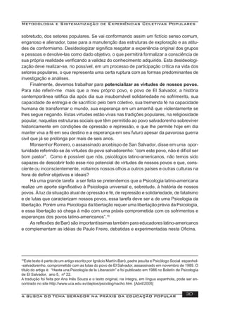 Metodologia e Sistematização de Experiências Coletivas Populares
A BUSCA DO TEMA GERADOR NA PRÁXIS DA EDUCAÇÃO POPULAR 30
sobretudo, dos setores populares. Se vai conformando assim um ﬁctício senso comum,
enganoso e alienador, base para a manutenção das estruturas de exploração e as atitu-
des de conformismo. Desideologizar signiﬁca resgatar a experiência original dos grupos
e pessoas e devolve-las como dado objetivo, o que permitirá formalizar a consciência de
sua própria realidade veriﬁcando a validez do conhecimento adquirido. Esta desideologi-
zação deve realizar-se, no possível, em um processo de participação crítica na vida dos
setores populares, o que representa uma certa ruptura com as formas predominantes de
investigação e análises.
Finalmente, devemos trabalhar para potencializar as virtudes de nossos povos.
Para não referir-me mais que a meu próprio povo, o povo de El Salvador, a história
contemporânea ratiﬁca dia após dia sua insubornável solidariedade no sofrimento, sua
capacidade de entrega e de sacrifício pelo bem coletivo, sua tremenda fé na capacidade
humana de transformar o mundo, sua esperança em um amanhã que violentamente se
lhes segue negando. Estas virtudes estão vivas nas tradições populares, na religiosidade
popular, naquelas estruturas sociais que têm permitido ao povo salvadorenho sobreviver
historicamente em condições de opressão e repressão, e que lhe permite hoje em dia
manter viva a fé em seu destino e a esperança em seu futuro apesar da pavorosa guerra
civil que já se prolonga por mais de seis anos.
Monsenhor Romero, o assassinado arcebispo de San Salvador, disse em uma opor-
tunidade referindo-se às virtudes do povo salvadorenho: “com este povo, não é difícil ser
bom pastor”. Como é possível que nós, psicólogos latino-americanos, não temos sido
capazes de descobrir todo esse rico potencial de virtudes de nossos povos e que, cons-
ciente ou inconscientemente, voltamos nossos olhos a outros países e outras culturas na
hora de deﬁnir objetivos e ideais?
Há uma grande tarefa a ser feita se pretendemos que a Psicologia latino-americana
realize um aporte signiﬁcativo à Psicologia universal e, sobretudo, à história de nossos
povos. À luz da situação atual de opressão e fé, de repressão e solidariedade, de fatalismo
e de lutas que caracterizam nossos povos, essa tarefa deve ser a de uma Psicologia da
libertação. Porém uma Psicologia da libertação requer uma libertação prévia da Psicologia,
e essa libertação só chega à mão com uma práxis comprometida com os sofrimentos e
esperanças dos povos latino-americanos”.15
As reﬂexões de Baró são importantíssimas também para educadores latino-americanos
e complementam as idéias de Paulo Freire, debatidas e experimentadas nesta Oﬁcina.
15
Este texto é parte de um artigo escrito por Ignácio Martín-Baró, padre jesuíta e Psicólogo Social espanhol-
-salvadorenho, comprometido com as lutas do povo de El Salvador, assassinado em novembro de 1989. O
título do artigo é: “Hasta una Psicología de la Liberación” e foi publicado em 1986 no Boletín de Psicología
de El Salvador, ano 5, nº 22.
A tradução foi feita por Ana Inês Souza e o texto original, na íntegra, em língua espanhola, pode ser en-
contrado no site http://www.uca.edu.sv/deptos/psicolog/nacho.htm. [Abril/2005]
 