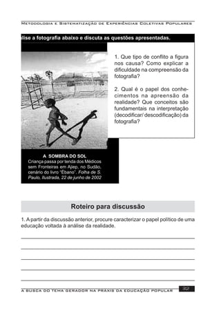 Metodologia e Sistematização de Experiências Coletivas Populares
A BUSCA DO TEMA GERADOR NA PRÁXIS DA EDUCAÇÃO POPULAR 32
Analise a fotograﬁa abaixo e discuta as questões apresentadas.
A SOMBRA DO SOL
Criança passa por tenda dos Médicos
sem Fronteiras em Ajiep, no Sudão,
cenário do livro “Ébano”. Folha de S.
Paulo, Ilustrada, 22 de junho de 2002
1. Que tipo de conﬂito a ﬁgura
nos causa? Como explicar a
diﬁculdade na compreensão da
fotograﬁa?
2. Qual é o papel dos conhe-
cimentos na apreensão da
realidade? Que conceitos são
fundamentais na interpretação
(decodiﬁcar/ descodiﬁcação) da
fotograﬁa?
Roteiro para discussão
1. A partir da discussão anterior, procure caracterizar o papel político de uma
educação voltada à análise da realidade.
 