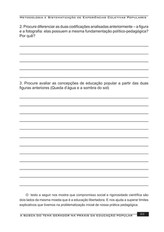 Metodologia e Sistematização de Experiências Coletivas Populares
A BUSCA DO TEMA GERADOR NA PRÁXIS DA EDUCAÇÃO POPULAR 33
3. Procure avaliar as concepções de educação popular a partir das duas
ﬁguras anteriores (Queda d’água e a sombra do sol)
2. Procure diferenciar as duas codiﬁcações analisadas anteriormente – a ﬁgura
e a fotograﬁa: elas possuem a mesma fundamentação político-pedagógica?
Por quê?
O texto a seguir nos mostra que compromisso social e rigorosidade cientíﬁca são
dois lados da mesma moeda que é a educação libertadora. E nos ajuda a superar limites
explicativos que tivemos na problematização inicial de nossa prática pedagógica.
 