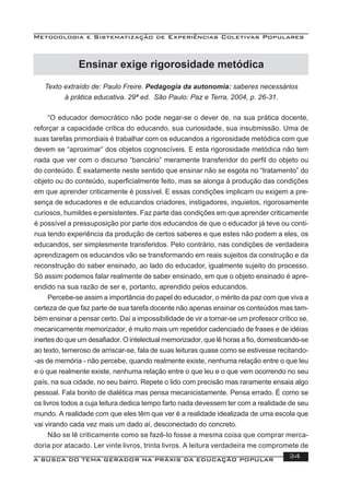 Metodologia e Sistematização de Experiências Coletivas Populares
A BUSCA DO TEMA GERADOR NA PRÁXIS DA EDUCAÇÃO POPULAR 34
Ensinar exige rigorosidade metódica
Texto extraído de: Paulo Freire. Pedagogia da autonomia: saberes necessários
à prática educativa. 29ª ed. São Paulo: Paz e Terra, 2004, p. 26-31.
“O educador democrático não pode negar-se o dever de, na sua prática docente,
reforçar a capacidade crítica do educando, sua curiosidade, sua insubmissão. Uma de
suas tarefas primordiais é trabalhar com os educandos a rigorosidade metódica com que
devem se “aproximar” dos objetos cognoscíveis. E esta rigorosidade metódica não tem
nada que ver com o discurso “bancário” meramente transferidor do perﬁl do objeto ou
do conteúdo. É exatamente neste sentido que ensinar não se esgota no “tratamento” do
objeto ou do conteúdo, superﬁcialmente feito, mas se alonga à produção das condições
em que aprender criticamente é possível. E essas condições implicam ou exigem a pre-
sença de educadores e de educandos criadores, instigadores, inquietos, rigorosamente
curiosos, humildes e persistentes. Faz parte das condições em que aprender criticamente
é possível a pressuposição por parte dos educandos de que o educador já teve ou conti-
nua tendo experiência da produção de certos saberes e que estes não podem a eles, os
educandos, ser simplesmente transferidos. Pelo contrário, nas condições de verdadeira
aprendizagem os educandos vão se transformando em reais sujeitos da construção e da
reconstrução do saber ensinado, ao lado do educador, igualmente sujeito do processo.
Só assim podemos falar realmente de saber ensinado, em que o objeto ensinado é apre-
endido na sua razão de ser e, portanto, aprendido pelos educandos.
Percebe-se assim a importância do papel do educador, o mérito da paz com que viva a
certeza de que faz parte de sua tarefa docente não apenas ensinar os conteúdos mas tam-
bém ensinar a pensar certo. Daí a impossibilidade de vir a tornar-se um professor crítico se,
mecanicamente memorizador, é muito mais um repetidor cadenciado de frases e de idéias
inertes do que um desaﬁador. O intelectual memorizador, que lê horas a ﬁo, domesticando-se
ao texto, temeroso de arriscar-se, fala de suas leituras quase como se estivesse recitando-
-as de memória - não percebe, quando realmente existe, nenhuma relação entre o que leu
e o que realmente existe, nenhuma relação entre o que leu e o que vem ocorrendo no seu
país, na sua cidade, no seu bairro. Repete o lido com precisão mas raramente ensaia algo
pessoal. Fala bonito de dialética mas pensa mecanicistamente. Pensa errado. É como se
os livros todos a cuja leitura dedica tempo farto nada devessem ter com a realidade de seu
mundo. A realidade com que eles têm que ver é a realidade idealizada de uma escola que
vai virando cada vez mais um dado aí, desconectado do concreto.
Não se lê criticamente como se fazê-lo fosse a mesma coisa que comprar merca-
doria por atacado. Ler vinte livros, trinta livros. A leitura verdadeira me compromete de
 