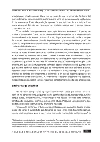 Metodologia e Sistematização de Experiências Coletivas Populares
A BUSCA DO TEMA GERADOR NA PRÁXIS DA EDUCAÇÃO POPULAR 35
imediato com o texto que a se dá e a que me dou e de cuja compreensão fundamental
me vou tornando também sujeito. Ao ler não me acho no puro encalço da inteligência
do texto como se fosse ela produção apenas de seu autor ou de sua autora. Esta
forma viciada de ler não tem nada que ver, por isso mesmo, com o pensar certo e
com o ensinar certo.
Só, na verdade, quem pensa certo, mesmo que, às vezes, pense errado, é quem pode
ensinar a pensar certo. E uma das condições necessárias a pensar certo é não estarmos
demasiado certos de nossas certezas. Por isso é que o pensar certo, ao lado sempre
da pureza e necessariamente distante do puritanismo, rigorosamente ético e gerador de
boniteza, me parece inconciliável com a desvergonha da arrogância de quem se acha
cheia ou cheio de si mesmo.
O professor que pensa certo deixa transparecer aos educandos que uma das bo-
nitezas de nossa maneira de estar no mundo e com o mundo, como seres históricos, é
a capacidade de, intervindo no mundo, conhecer o mundo. Mas, histórico como nós, o
nosso conhecimento do mundo tem historicidade. Ao ser produzido, o conhecimento novo
supera outro que antes foi novo e se fez velho e se “dispõe” a ser ultrapassado por outro
amanhã. Daí que seja tão fundamental conhecer o conhecimento existente quanto saber
que estamos abertos e aptos à produção do conhecimento ainda não existente. Ensinar,
aprender e pesquisar lidam com esses dois momentos do ciclo gnosiológico: o em que se
ensina e se aprende o conhecimento já existente e o em que se trabalha a produção do
conhecimento ainda não existente.. A “dodiscência” - docência-discência - e a pesquisa,
indicotomizáveis, são assim práticas requeridas por estes momentos do ciclo gnosiológico.
Ensinar exige pesquisa
Não há ensino sem pesquisa e pesquisa sem ensino16
. Esses que-fazeres se encon-
tram um no corpo do outro. Enquanto ensino continuo buscando, reprocurando. Ensino
porque busco, porque indaguei, porque indago e me indago. Pesquiso para constatar,
constatando, intervenho, intervindo educo e me educo. Pesquiso para conhecer o que
ainda não conheço e comunicar ou anunciar a novidade.
Pensar certo, em termos críticos, é uma exigência que os momentos do ciclo gnosio-
lógico vão pondo à curiosidade que, tornando-se mais e mais metodicamente rigorosa,
transita da ingenuidade para o que venho chamando “curiosidade epistemológica”. A
16
Fala-se hoje, com insistência, no professor pesquisador. No meu entender o que há de pesquisador no
professor não é uma qualidade ou uma forma de ser ou de atuar que se acrescente à de ensinar. Faz parte
da natureza da prática docente a indagação, a busca, a pesquisa. O de que se precisa é que, em sua for-
mação permanente, o professor se perceba e se assuma, porque professor, como pesquisador.
 