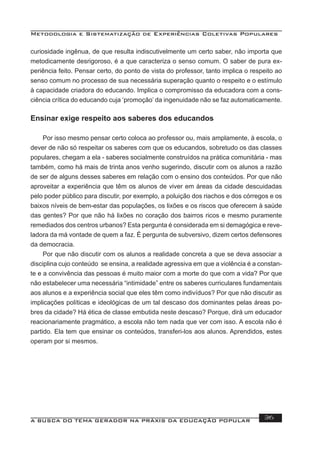 Metodologia e Sistematização de Experiências Coletivas Populares
A BUSCA DO TEMA GERADOR NA PRÁXIS DA EDUCAÇÃO POPULAR 36
curiosidade ingênua, de que resulta indiscutivelmente um certo saber, não importa que
metodicamente desrigoroso, é a que caracteriza o senso comum. O saber de pura ex-
periência feito. Pensar certo, do ponto de vista do professor, tanto implica o respeito ao
senso comum no processo de sua necessária superação quanto o respeito e o estímulo
à capacidade criadora do educando. Implica o compromisso da educadora com a cons-
ciência crítica do educando cuja ‘promoção’ da ingenuidade não se faz automaticamente.
Ensinar exige respeito aos saberes dos educandos
Por isso mesmo pensar certo coloca ao professor ou, mais amplamente, à escola, o
dever de não só respeitar os saberes com que os educandos, sobretudo os das classes
populares, chegam a ela - saberes socialmente construídos na prática comunitária - mas
também, como há mais de trinta anos venho sugerindo, discutir com os alunos a razão
de ser de alguns desses saberes em relação com o ensino dos conteúdos. Por que não
aproveitar a experiência que têm os alunos de viver em áreas da cidade descuidadas
pelo poder público para discutir, por exemplo, a poluição dos riachos e dos córregos e os
baixos níveis de bem-estar das populações, os lixões e os riscos que oferecem à saúde
das gentes? Por que não há lixões no coração dos bairros ricos e mesmo puramente
remediados dos centros urbanos? Esta pergunta é considerada em si demagógica e reve-
ladora da má vontade de quem a faz. É pergunta de subversivo, dizem certos defensores
da democracia.
Por que não discutir com os alunos a realidade concreta a que se deva associar a
disciplina cujo conteúdo se ensina, a realidade agressiva em que a violência é a constan-
te e a convivência das pessoas é muito maior com a morte do que com a vida? Por que
não estabelecer uma necessária “intimidade” entre os saberes curriculares fundamentais
aos alunos e a experiência social que eles têm como indivíduos? Por que não discutir as
implicações políticas e ideológicas de um tal descaso dos dominantes pelas áreas po-
bres da cidade? Há ética de classe embutida neste descaso? Porque, dirá um educador
reacionariamente pragmático, a escola não tem nada que ver com isso. A escola não é
partido. Ela tem que ensinar os conteúdos, transferi-los aos alunos. Aprendidos, estes
operam por si mesmos.
 