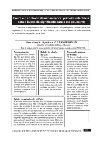 Metodologia e Sistematização de Experiências Coletivas Populares
A BUSCA DO TEMA GERADOR NA PRÁXIS DA EDUCAÇÃO POPULAR 37
Freire e o contexto desumanizador: primeira referência
para a busca de signiﬁcado para o ato educativo
Relato da mãe:
“Miguel levantou corren-
do, não quis tomar café,
não ligou para o bolo
que eu havia feito espe-
cialmente para ele. Só
apanhou cigarros e fósfo-
ros. Não quis botar o ca-
checol que eu dei. Disse
que estava com pressa e
reagiu com impaciência
a meus pedidos para se
alimentar e se abrigar.
Ele continua sendo uma
criança que precisa de
atendimento, pois não
reconhece o que é bom
para si próprio.”
Relato do chofer
de táxi:
“Hoje de manhã apanhei
um sujeito que eu não fui
com a cara. Estava com a
cara amarrada, seco, não
queria saber de conversa.
Tentei falar sobre futebol,
sobre política, sobre tráfe-
go e sempre me mandou
calar a boca dizendo que
a policia anda procurando
um desses sujeitos que
assaltam chofer de táxi
para roubar. Aposto como
andava armado. Fiquei
louco para me livrar dele.”
Relato do garçom
de boate:
“Ontem à noite ele chegou
aqui acompanhado de
uma morena, bem bonita
por sinal, mas não deu a
mínima para ela. Passou
o tempo todo olhando
pra tudo que era mulher
que chegava. Quando
entrou uma loira de ves-
tido colante, me chamou
e queria saber quem era.
Como eu não conhecia,
não teve dúvidas: foi na
mesa falar com ela. Eu
disfarcei e passei por
perto e só pude ouvir que
ele marcava um encontro
às 9 horas da manhã,
bem nas barbas do acom-
panhante dela! Sujeito
peitudo! Eu também dou
minhas voltinhas, mas
essa foi demais...”
Relato do zelador do edifício:
“Ele não é muito certo da bola, não. Ás vezes cumprimen-
ta, às vezes ﬁnge que não vê ninguém. A conversa dele a
gente não entende. É parecido com um parente meu que
enlouqueceu. No dia 29 / 2 / 98, de manhã, chegou até
falando sozinho. Eu dei bom dia e ele me olhou com olhar
estranho e disse que tudo é relativo, que as palavras não
eram iguais pra todos e nem as pessoas. Me deu um puxão
na gola e apontou para uma senhora que passava e disse
que cada um que olhava pra ela via uma coisa diferente.
Disse também que quando pintava um quadro, aquilo é que
era realidade. Dava risadas. Está na cara que é lunático.”
Uma situação hipotética: O CASO DE MIGUEL
Miguel é um artista, solteiro, 33 anos.
Eis, a seguir, como foi percebido por diversas pessoas no dia 29 / 2 / 98.
O exemplo a seguir nos mostra como um mesmo fato pode gerar várias explicações,
dependendo do ponto de vista de cada pessoa que o explica. Ponto de vista resultante
de sua história e experiência de vida.
 